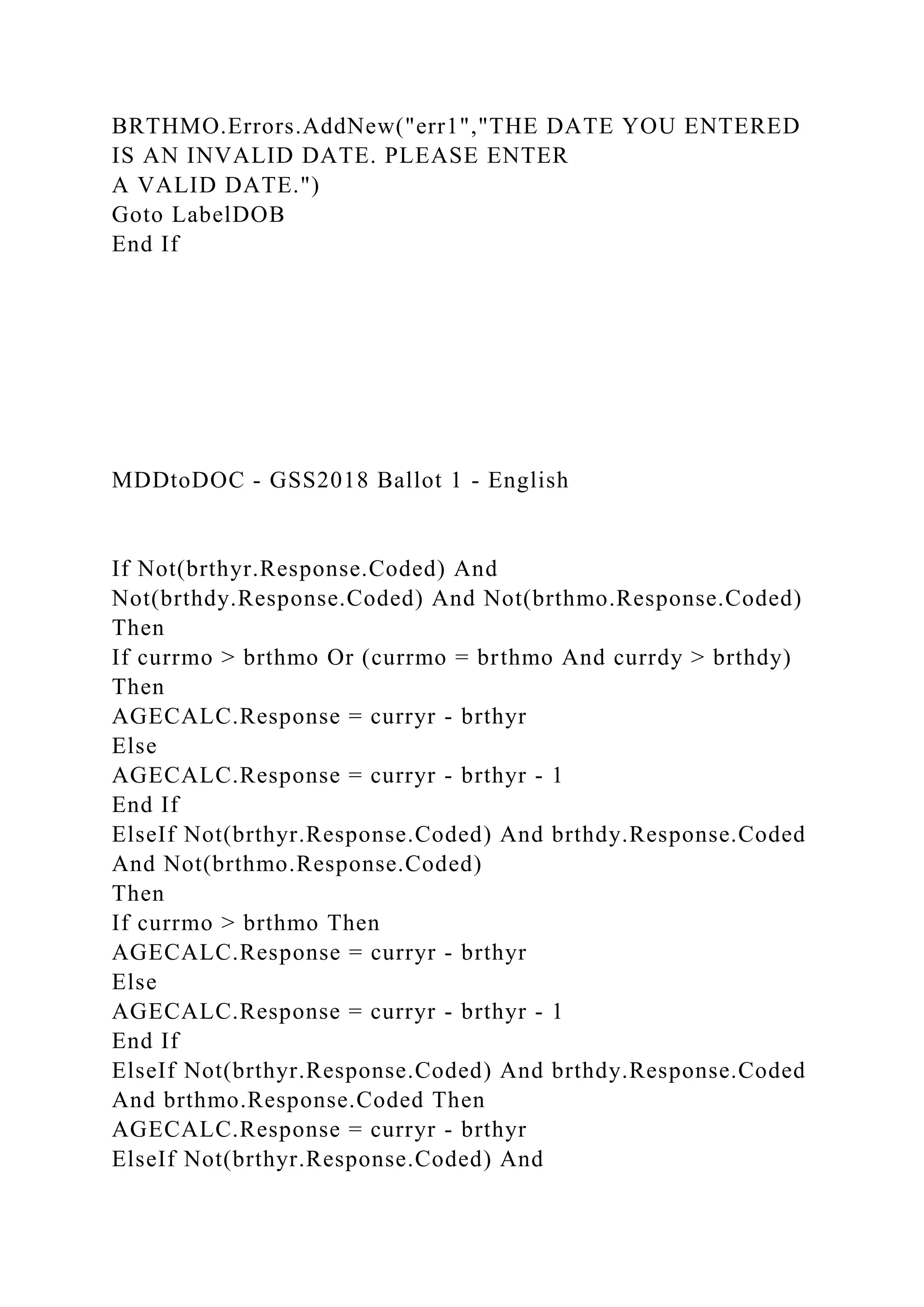 BRTHMO.Errors.AddNew("err1","THE DATE YOU ENTERED
IS AN INVALID DATE. PLEASE ENTER
A VALID DATE.")
Goto LabelDOB
End If
MDDtoDOC - GSS2018 Ballot 1 - English
If Not(brthyr.Response.Coded) And
Not(brthdy.Response.Coded) And Not(brthmo.Response.Coded)
Then
If currmo > brthmo Or (currmo = brthmo And currdy > brthdy)
Then
AGECALC.Response = curryr - brthyr
Else
AGECALC.Response = curryr - brthyr - 1
End If
ElseIf Not(brthyr.Response.Coded) And brthdy.Response.Coded
And Not(brthmo.Response.Coded)
Then
If currmo > brthmo Then
AGECALC.Response = curryr - brthyr
Else
AGECALC.Response = curryr - brthyr - 1
End If
ElseIf Not(brthyr.Response.Coded) And brthdy.Response.Coded
And brthmo.Response.Coded Then
AGECALC.Response = curryr - brthyr
ElseIf Not(brthyr.Response.Coded) And
 