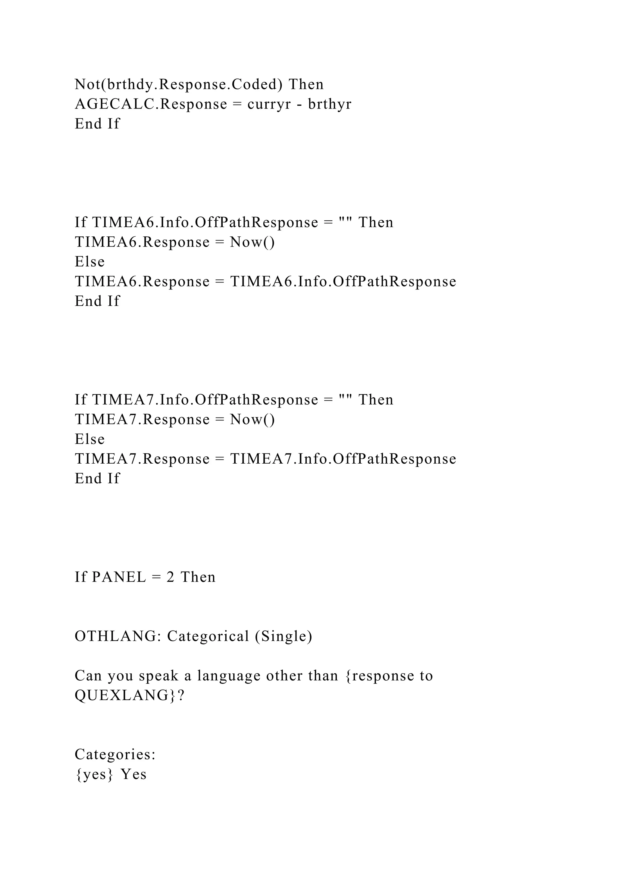 Not(brthdy.Response.Coded) Then
AGECALC.Response = curryr - brthyr
End If
If TIMEA6.Info.OffPathResponse = "" Then
TIMEA6.Response = Now()
Else
TIMEA6.Response = TIMEA6.Info.OffPathResponse
End If
If TIMEA7.Info.OffPathResponse = "" Then
TIMEA7.Response = Now()
Else
TIMEA7.Response = TIMEA7.Info.OffPathResponse
End If
If PANEL = 2 Then
OTHLANG: Categorical (Single)
Can you speak a language other than {response to
QUEXLANG}?
Categories:
{yes} Yes
 
