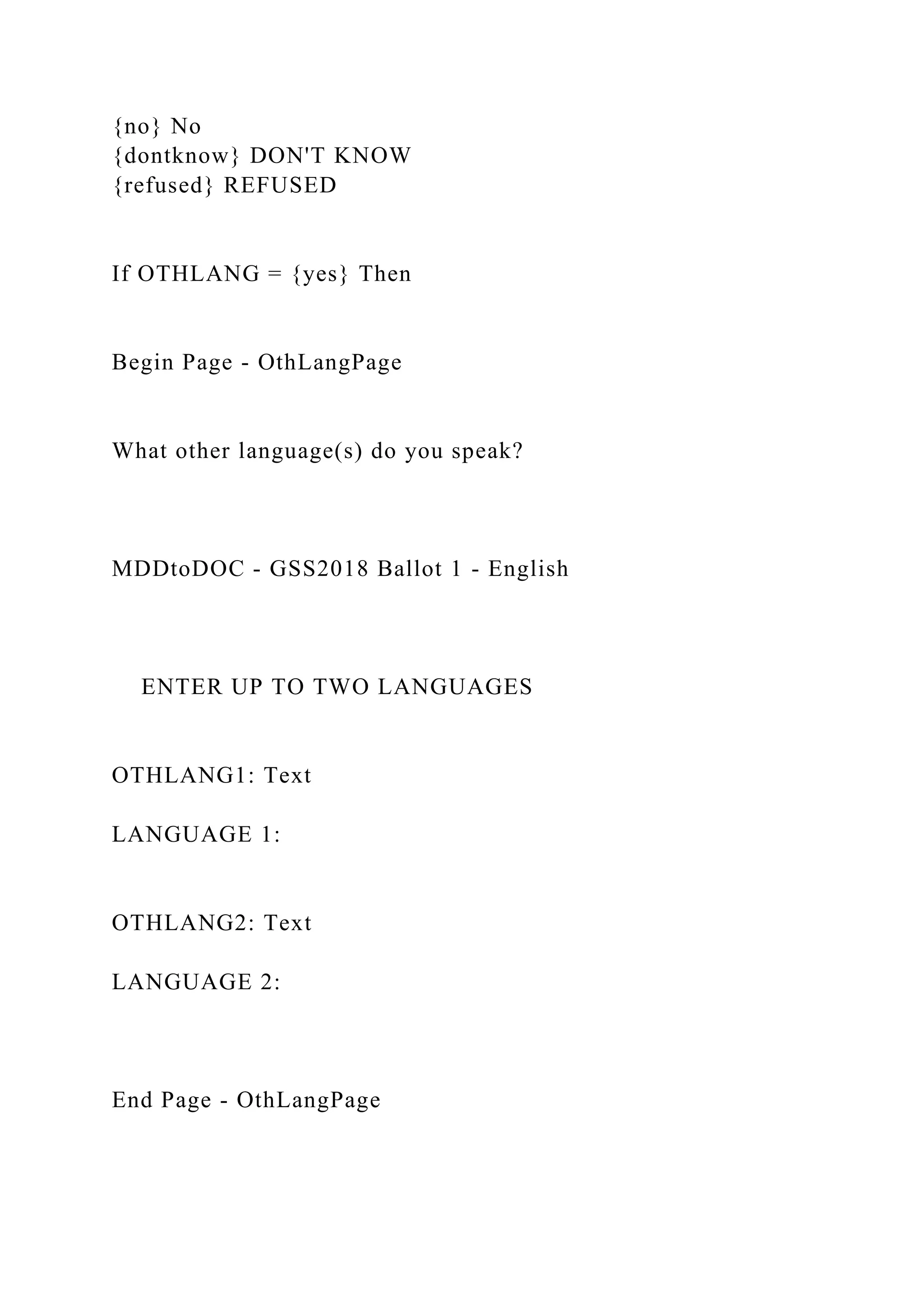 {no} No
{dontknow} DON'T KNOW
{refused} REFUSED
If OTHLANG = {yes} Then
Begin Page - OthLangPage
What other language(s) do you speak?
MDDtoDOC - GSS2018 Ballot 1 - English
ENTER UP TO TWO LANGUAGES
OTHLANG1: Text
LANGUAGE 1:
OTHLANG2: Text
LANGUAGE 2:
End Page - OthLangPage
 