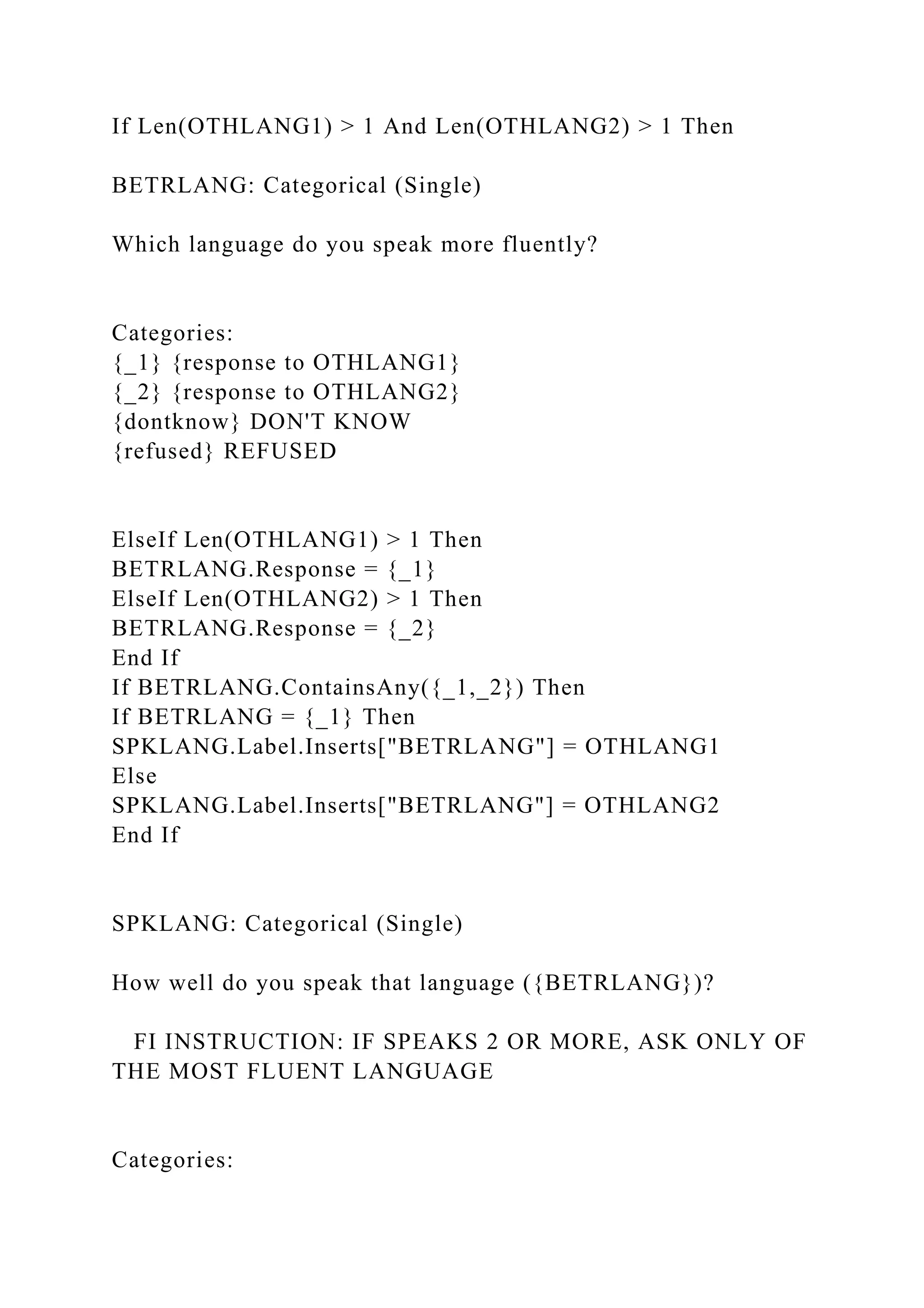 If Len(OTHLANG1) > 1 And Len(OTHLANG2) > 1 Then
BETRLANG: Categorical (Single)
Which language do you speak more fluently?
Categories:
{_1} {response to OTHLANG1}
{_2} {response to OTHLANG2}
{dontknow} DON'T KNOW
{refused} REFUSED
ElseIf Len(OTHLANG1) > 1 Then
BETRLANG.Response = {_1}
ElseIf Len(OTHLANG2) > 1 Then
BETRLANG.Response = {_2}
End If
If BETRLANG.ContainsAny({_1,_2}) Then
If BETRLANG = {_1} Then
SPKLANG.Label.Inserts["BETRLANG"] = OTHLANG1
Else
SPKLANG.Label.Inserts["BETRLANG"] = OTHLANG2
End If
SPKLANG: Categorical (Single)
How well do you speak that language ({BETRLANG})?
FI INSTRUCTION: IF SPEAKS 2 OR MORE, ASK ONLY OF
THE MOST FLUENT LANGUAGE
Categories:
 