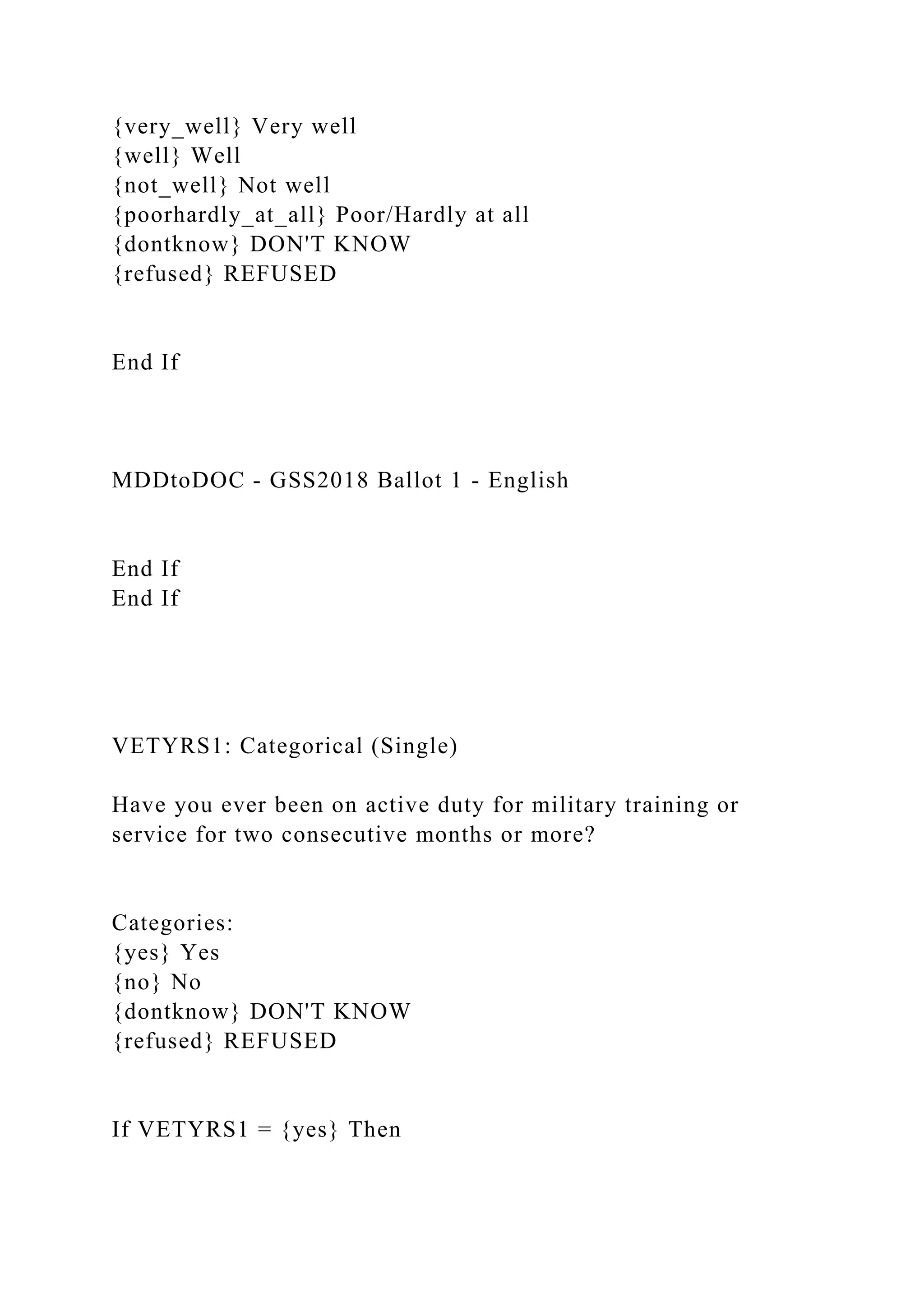 {very_well} Very well
{well} Well
{not_well} Not well
{poorhardly_at_all} Poor/Hardly at all
{dontknow} DON'T KNOW
{refused} REFUSED
End If
MDDtoDOC - GSS2018 Ballot 1 - English
End If
End If
VETYRS1: Categorical (Single)
Have you ever been on active duty for military training or
service for two consecutive months or more?
Categories:
{yes} Yes
{no} No
{dontknow} DON'T KNOW
{refused} REFUSED
If VETYRS1 = {yes} Then
 