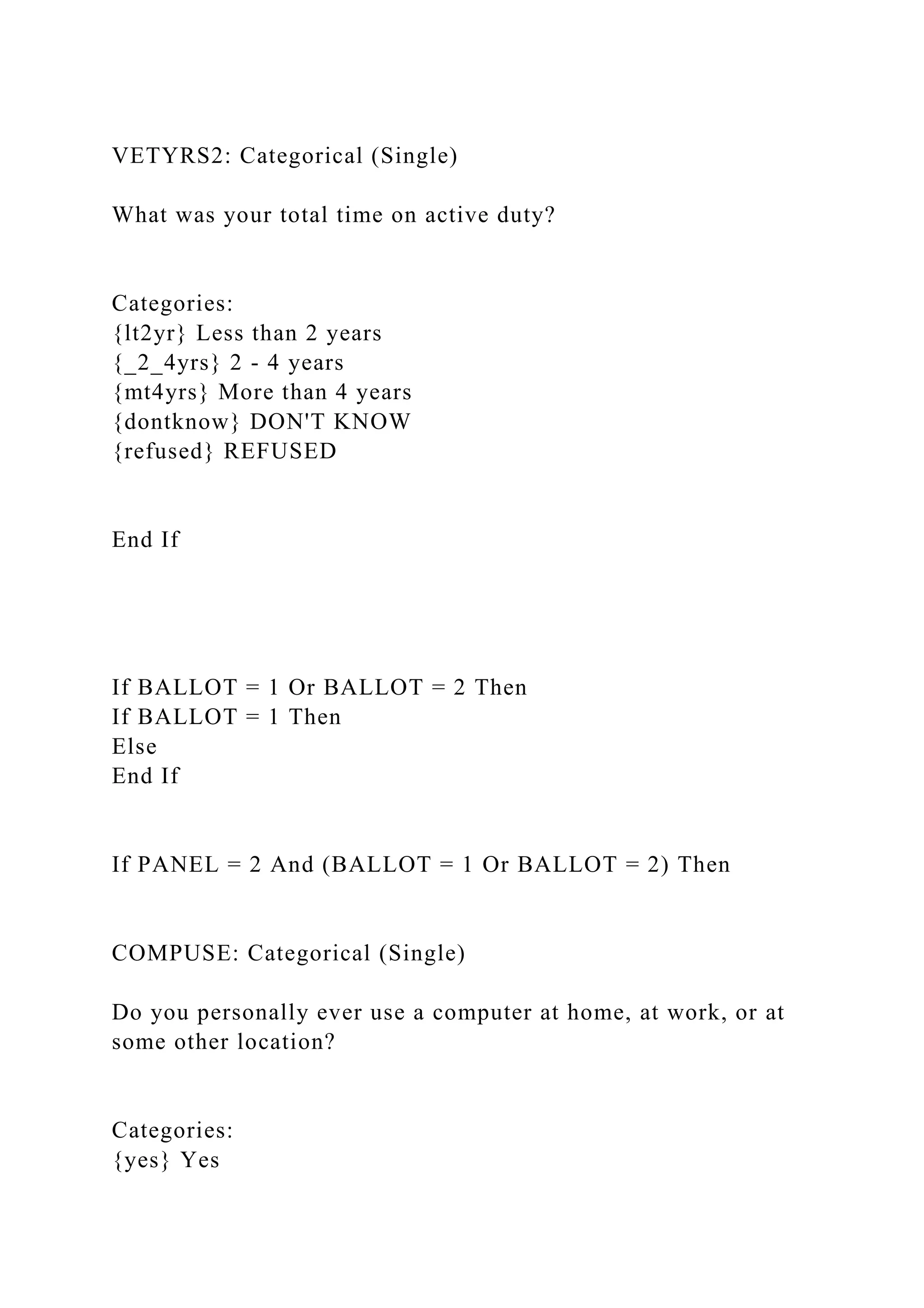 VETYRS2: Categorical (Single)
What was your total time on active duty?
Categories:
{lt2yr} Less than 2 years
{_2_4yrs} 2 - 4 years
{mt4yrs} More than 4 years
{dontknow} DON'T KNOW
{refused} REFUSED
End If
If BALLOT = 1 Or BALLOT = 2 Then
If BALLOT = 1 Then
Else
End If
If PANEL = 2 And (BALLOT = 1 Or BALLOT = 2) Then
COMPUSE: Categorical (Single)
Do you personally ever use a computer at home, at work, or at
some other location?
Categories:
{yes} Yes
 