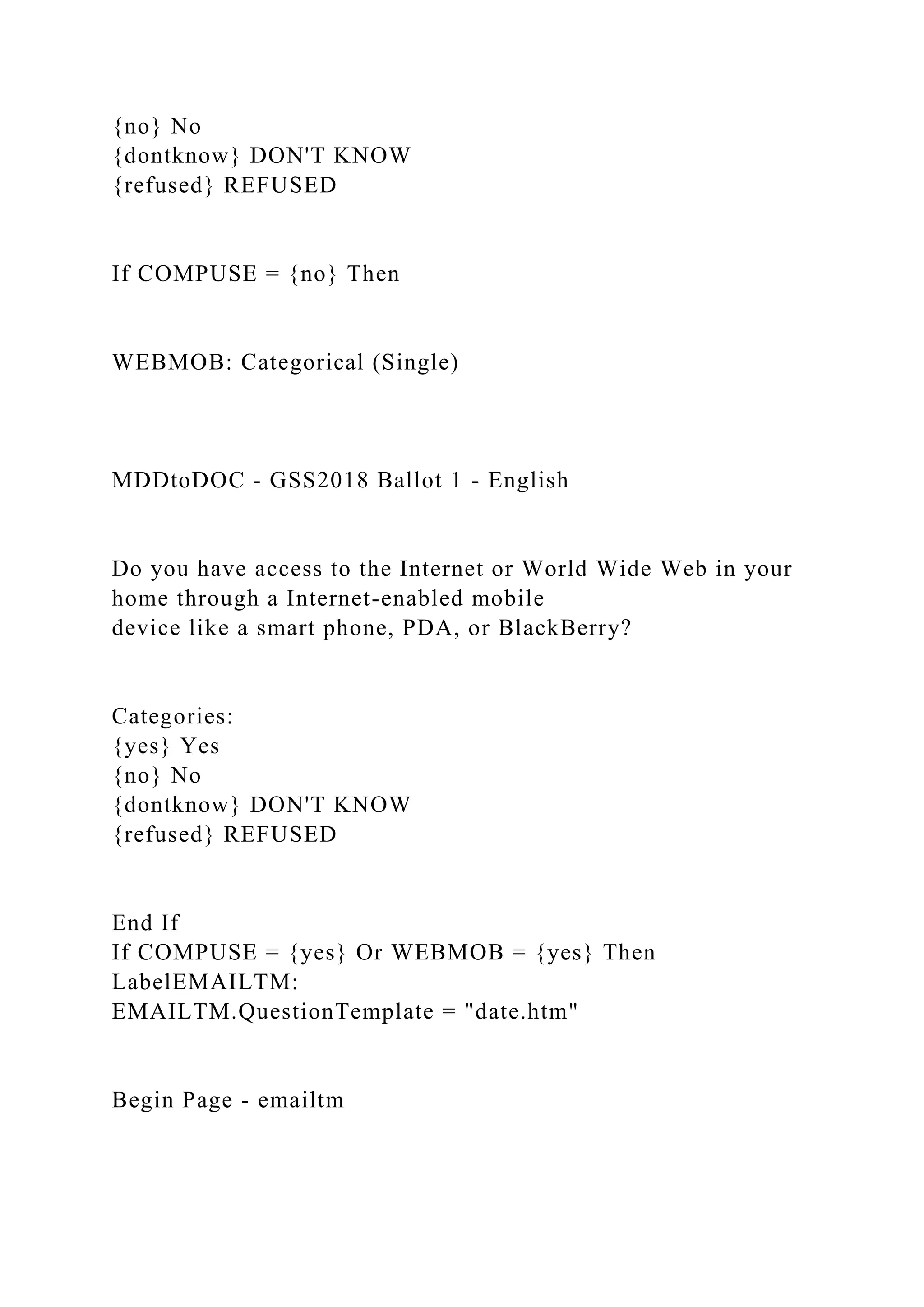 {no} No
{dontknow} DON'T KNOW
{refused} REFUSED
If COMPUSE = {no} Then
WEBMOB: Categorical (Single)
MDDtoDOC - GSS2018 Ballot 1 - English
Do you have access to the Internet or World Wide Web in your
home through a Internet-enabled mobile
device like a smart phone, PDA, or BlackBerry?
Categories:
{yes} Yes
{no} No
{dontknow} DON'T KNOW
{refused} REFUSED
End If
If COMPUSE = {yes} Or WEBMOB = {yes} Then
LabelEMAILTM:
EMAILTM.QuestionTemplate = "date.htm"
Begin Page - emailtm
 