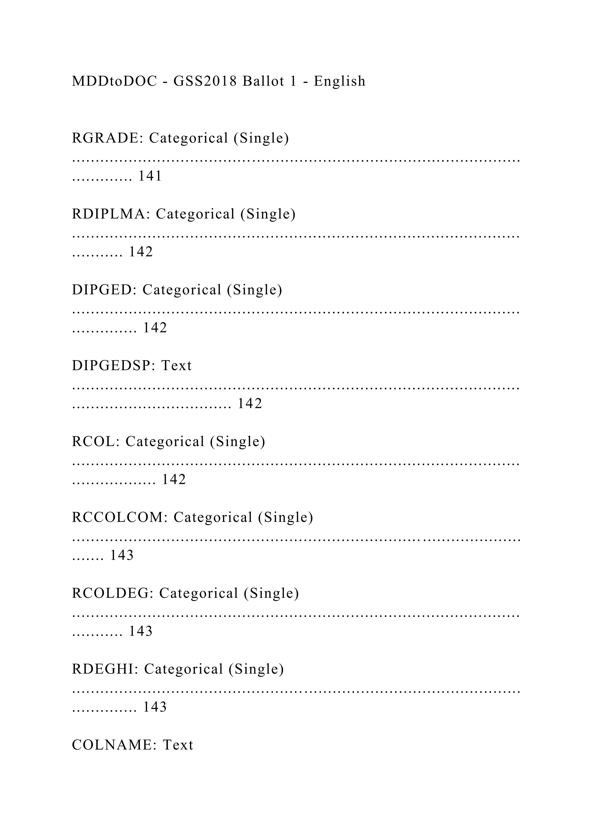 MDDtoDOC - GSS2018 Ballot 1 - English
RGRADE: Categorical (Single)
...............................................................................................
............. 141
RDIPLMA: Categorical (Single)
...............................................................................................
........... 142
DIPGED: Categorical (Single)
...............................................................................................
.............. 142
DIPGEDSP: Text
...............................................................................................
.................................. 142
RCOL: Categorical (Single)
...............................................................................................
.................. 142
RCCOLCOM: Categorical (Single)
...............................................................................................
....... 143
RCOLDEG: Categorical (Single)
...............................................................................................
........... 143
RDEGHI: Categorical (Single)
...............................................................................................
.............. 143
COLNAME: Text
 