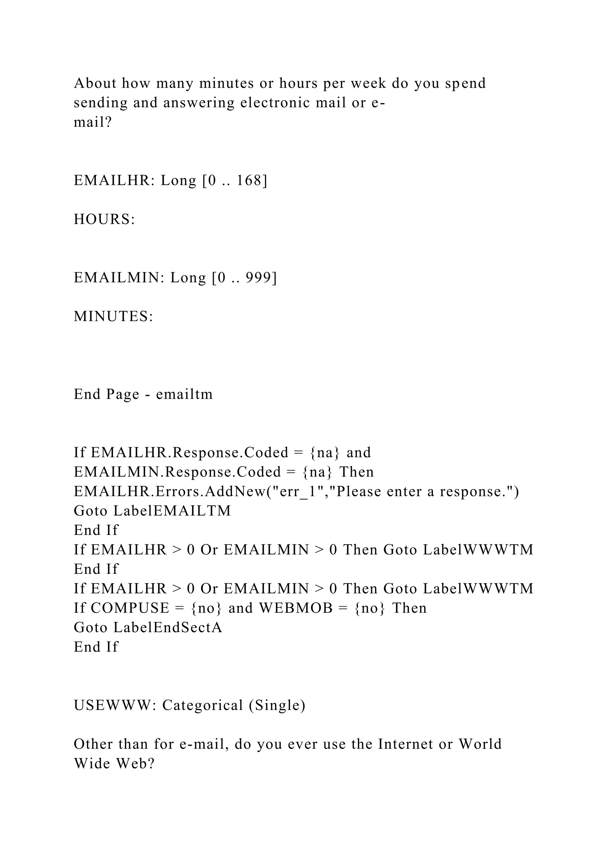 About how many minutes or hours per week do you spend
sending and answering electronic mail or e-
mail?
EMAILHR: Long [0 .. 168]
HOURS:
EMAILMIN: Long [0 .. 999]
MINUTES:
End Page - emailtm
If EMAILHR.Response.Coded = {na} and
EMAILMIN.Response.Coded = {na} Then
EMAILHR.Errors.AddNew("err_1","Please enter a response.")
Goto LabelEMAILTM
End If
If EMAILHR > 0 Or EMAILMIN > 0 Then Goto LabelWWWTM
End If
If EMAILHR > 0 Or EMAILMIN > 0 Then Goto LabelWWWTM
If COMPUSE = {no} and WEBMOB = {no} Then
Goto LabelEndSectA
End If
USEWWW: Categorical (Single)
Other than for e-mail, do you ever use the Internet or World
Wide Web?
 