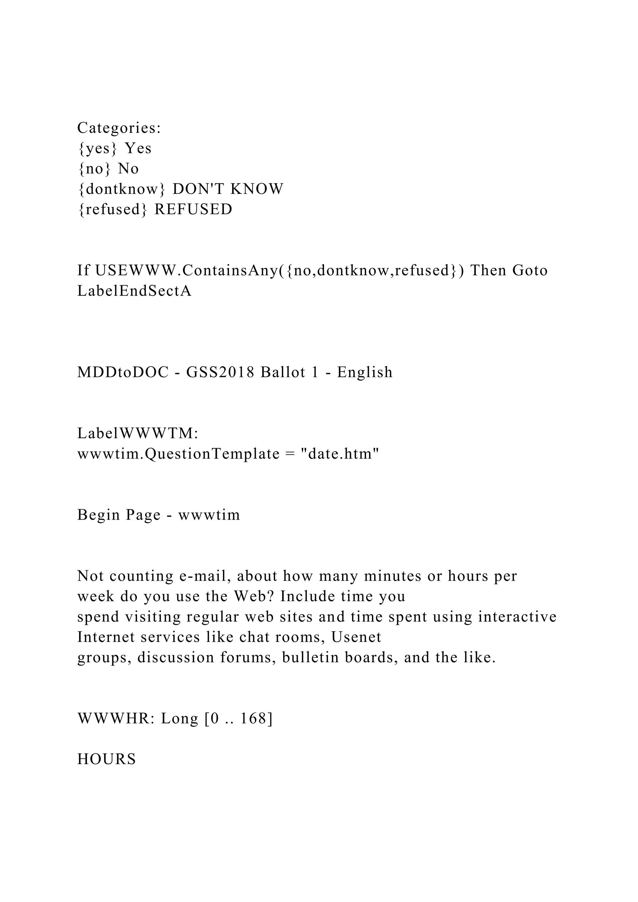 Categories:
{yes} Yes
{no} No
{dontknow} DON'T KNOW
{refused} REFUSED
If USEWWW.ContainsAny({no,dontknow,refused}) Then Goto
LabelEndSectA
MDDtoDOC - GSS2018 Ballot 1 - English
LabelWWWTM:
wwwtim.QuestionTemplate = "date.htm"
Begin Page - wwwtim
Not counting e-mail, about how many minutes or hours per
week do you use the Web? Include time you
spend visiting regular web sites and time spent using interactive
Internet services like chat rooms, Usenet
groups, discussion forums, bulletin boards, and the like.
WWWHR: Long [0 .. 168]
HOURS
 