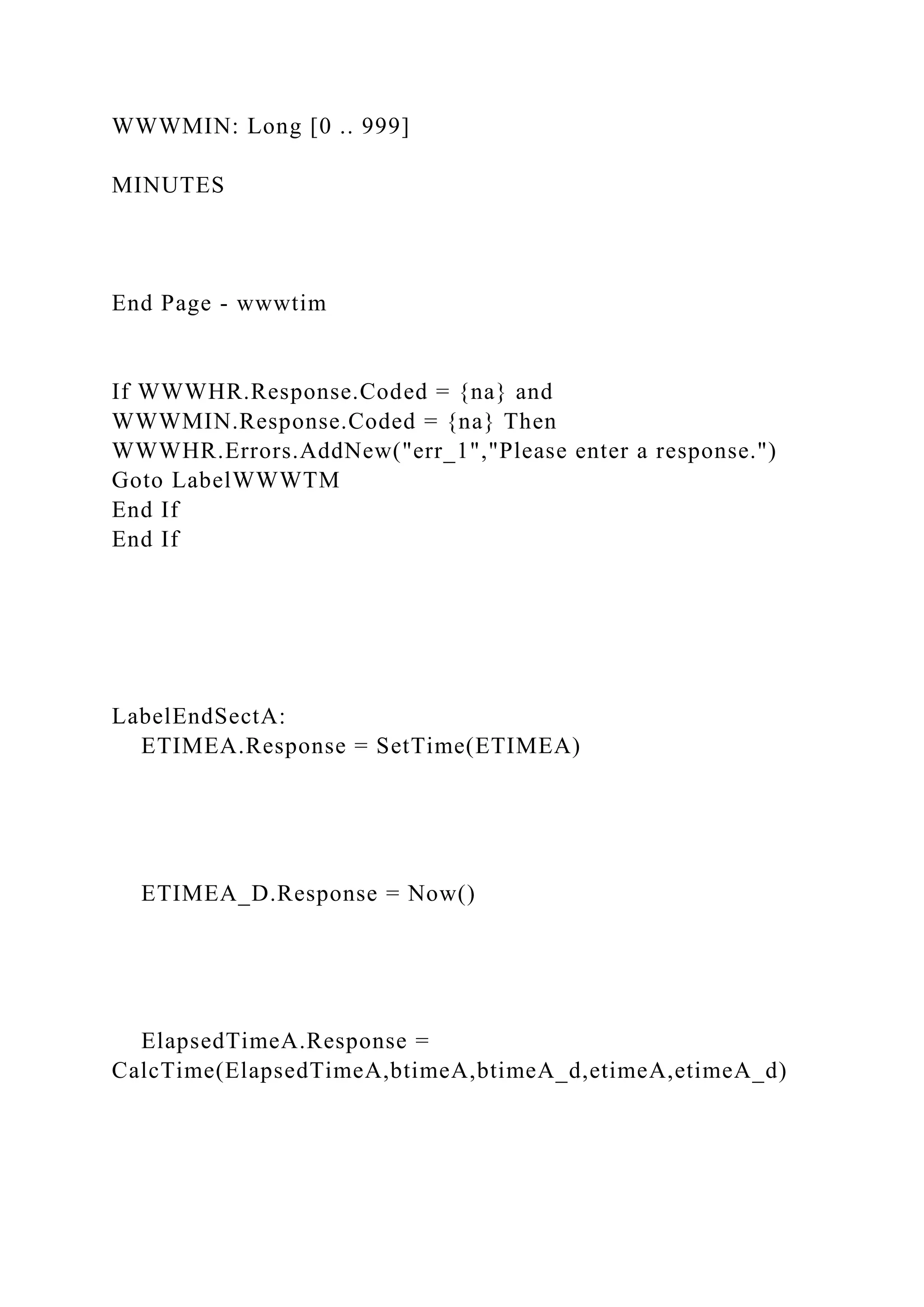WWWMIN: Long [0 .. 999]
MINUTES
End Page - wwwtim
If WWWHR.Response.Coded = {na} and
WWWMIN.Response.Coded = {na} Then
WWWHR.Errors.AddNew("err_1","Please enter a response.")
Goto LabelWWWTM
End If
End If
LabelEndSectA:
ETIMEA.Response = SetTime(ETIMEA)
ETIMEA_D.Response = Now()
ElapsedTimeA.Response =
CalcTime(ElapsedTimeA,btimeA,btimeA_d,etimeA,etimeA_d)
 