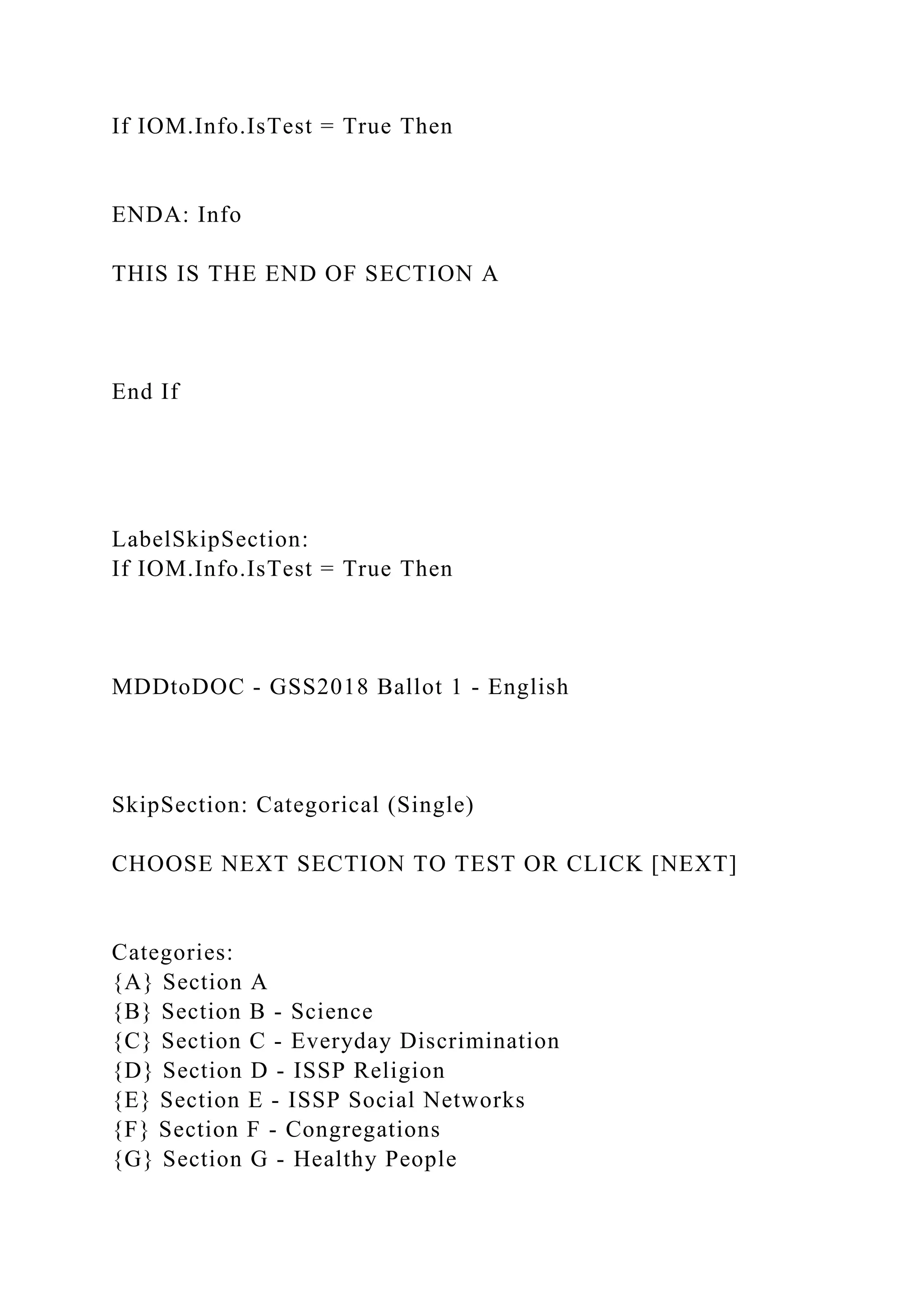If IOM.Info.IsTest = True Then
ENDA: Info
THIS IS THE END OF SECTION A
End If
LabelSkipSection:
If IOM.Info.IsTest = True Then
MDDtoDOC - GSS2018 Ballot 1 - English
SkipSection: Categorical (Single)
CHOOSE NEXT SECTION TO TEST OR CLICK [NEXT]
Categories:
{A} Section A
{B} Section B - Science
{C} Section C - Everyday Discrimination
{D} Section D - ISSP Religion
{E} Section E - ISSP Social Networks
{F} Section F - Congregations
{G} Section G - Healthy People
 