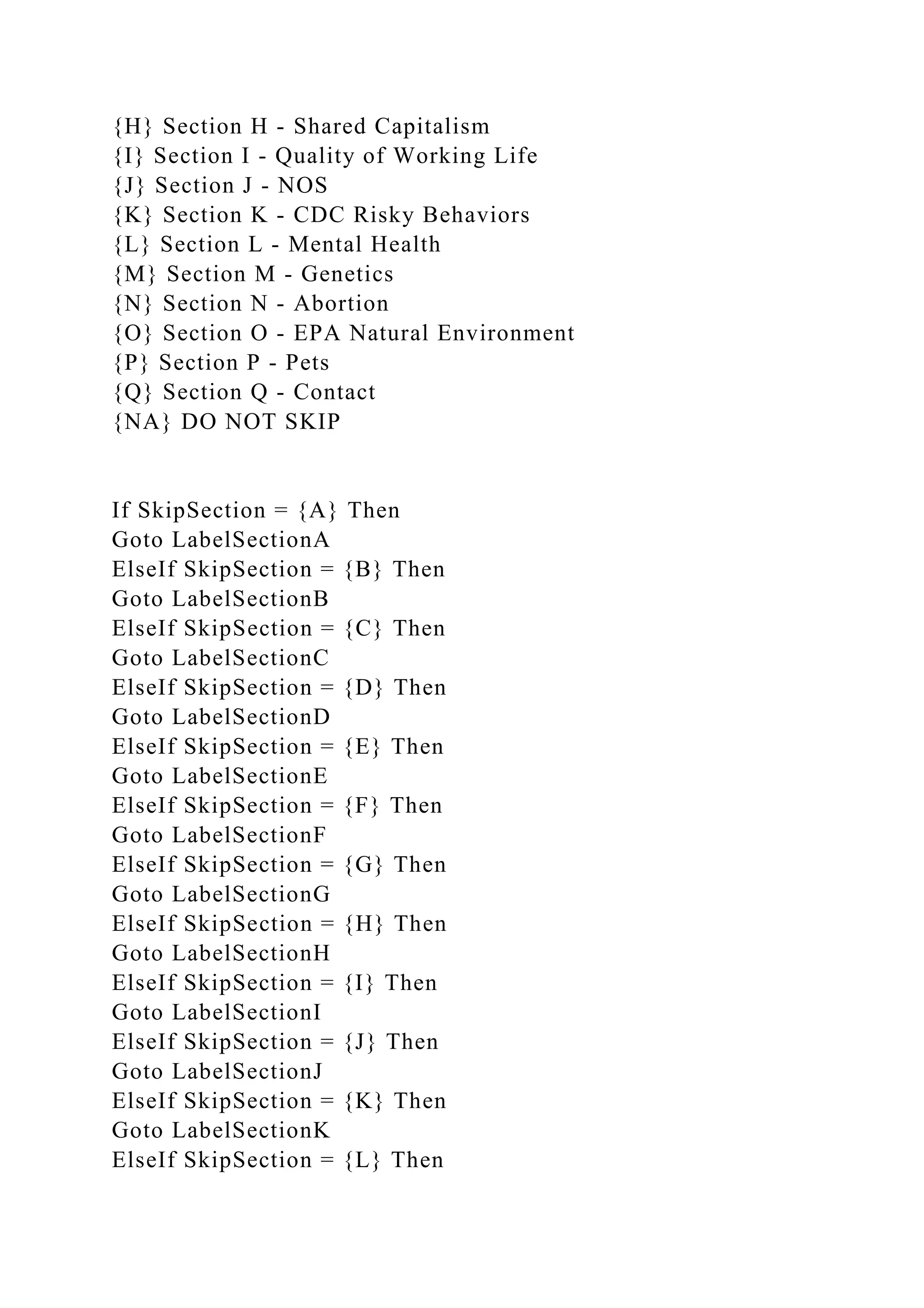 {H} Section H - Shared Capitalism
{I} Section I - Quality of Working Life
{J} Section J - NOS
{K} Section K - CDC Risky Behaviors
{L} Section L - Mental Health
{M} Section M - Genetics
{N} Section N - Abortion
{O} Section O - EPA Natural Environment
{P} Section P - Pets
{Q} Section Q - Contact
{NA} DO NOT SKIP
If SkipSection = {A} Then
Goto LabelSectionA
ElseIf SkipSection = {B} Then
Goto LabelSectionB
ElseIf SkipSection = {C} Then
Goto LabelSectionC
ElseIf SkipSection = {D} Then
Goto LabelSectionD
ElseIf SkipSection = {E} Then
Goto LabelSectionE
ElseIf SkipSection = {F} Then
Goto LabelSectionF
ElseIf SkipSection = {G} Then
Goto LabelSectionG
ElseIf SkipSection = {H} Then
Goto LabelSectionH
ElseIf SkipSection = {I} Then
Goto LabelSectionI
ElseIf SkipSection = {J} Then
Goto LabelSectionJ
ElseIf SkipSection = {K} Then
Goto LabelSectionK
ElseIf SkipSection = {L} Then
 
