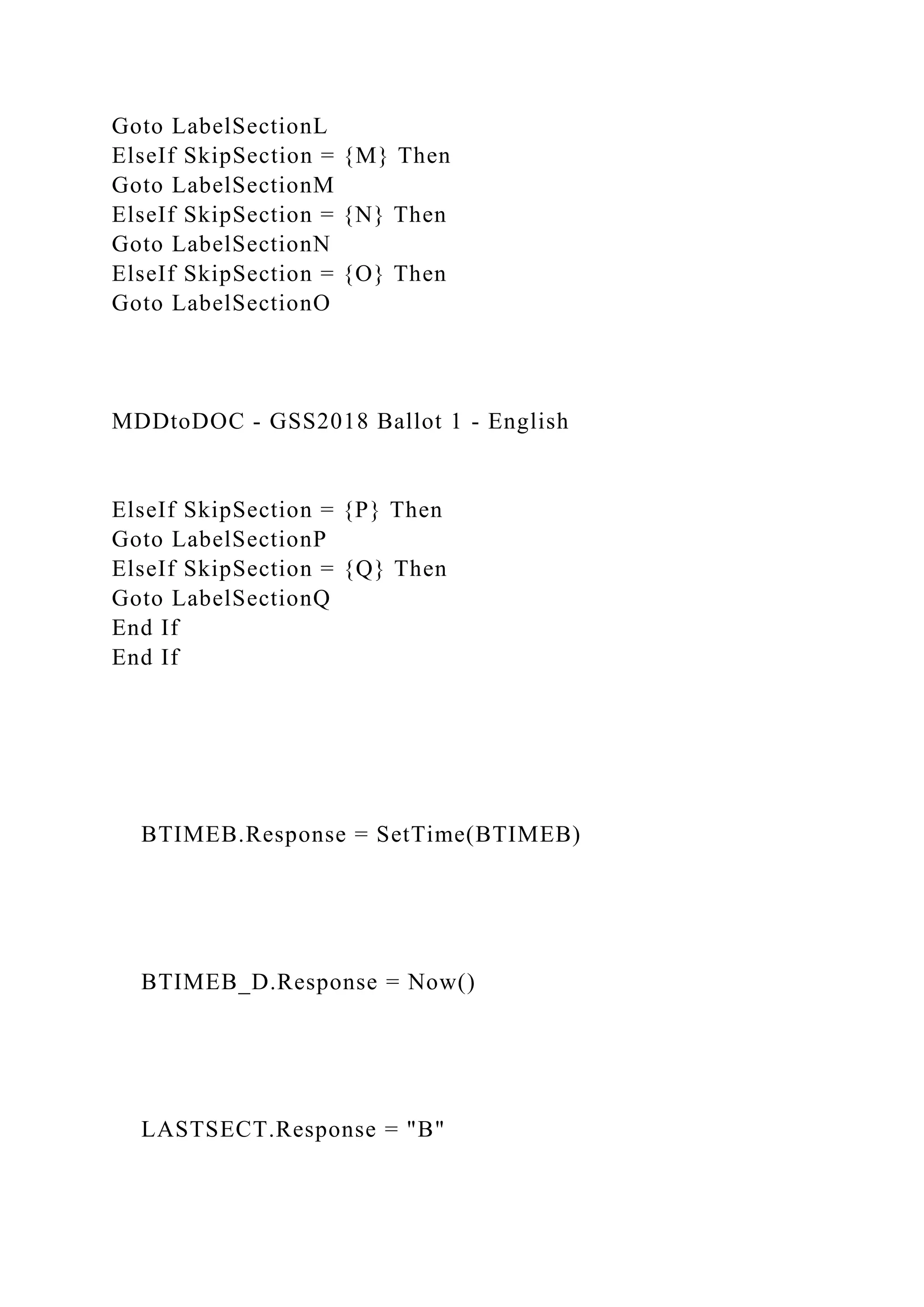Goto LabelSectionL
ElseIf SkipSection = {M} Then
Goto LabelSectionM
ElseIf SkipSection = {N} Then
Goto LabelSectionN
ElseIf SkipSection = {O} Then
Goto LabelSectionO
MDDtoDOC - GSS2018 Ballot 1 - English
ElseIf SkipSection = {P} Then
Goto LabelSectionP
ElseIf SkipSection = {Q} Then
Goto LabelSectionQ
End If
End If
BTIMEB.Response = SetTime(BTIMEB)
BTIMEB_D.Response = Now()
LASTSECT.Response = "B"
 