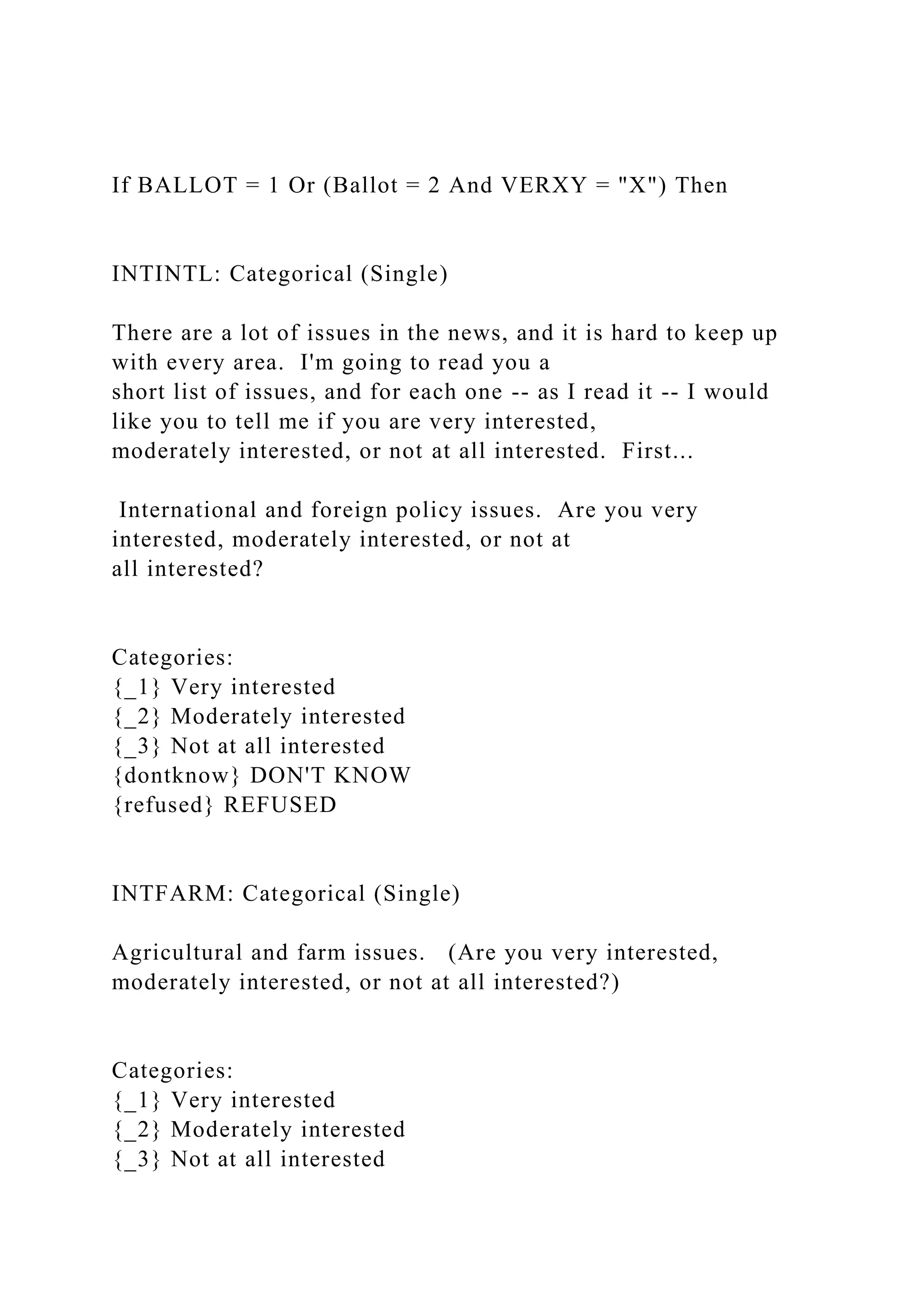 If BALLOT = 1 Or (Ballot = 2 And VERXY = "X") Then
INTINTL: Categorical (Single)
There are a lot of issues in the news, and it is hard to keep up
with every area. I'm going to read you a
short list of issues, and for each one -- as I read it -- I would
like you to tell me if you are very interested,
moderately interested, or not at all interested. First...
International and foreign policy issues. Are you very
interested, moderately interested, or not at
all interested?
Categories:
{_1} Very interested
{_2} Moderately interested
{_3} Not at all interested
{dontknow} DON'T KNOW
{refused} REFUSED
INTFARM: Categorical (Single)
Agricultural and farm issues. (Are you very interested,
moderately interested, or not at all interested?)
Categories:
{_1} Very interested
{_2} Moderately interested
{_3} Not at all interested
 
