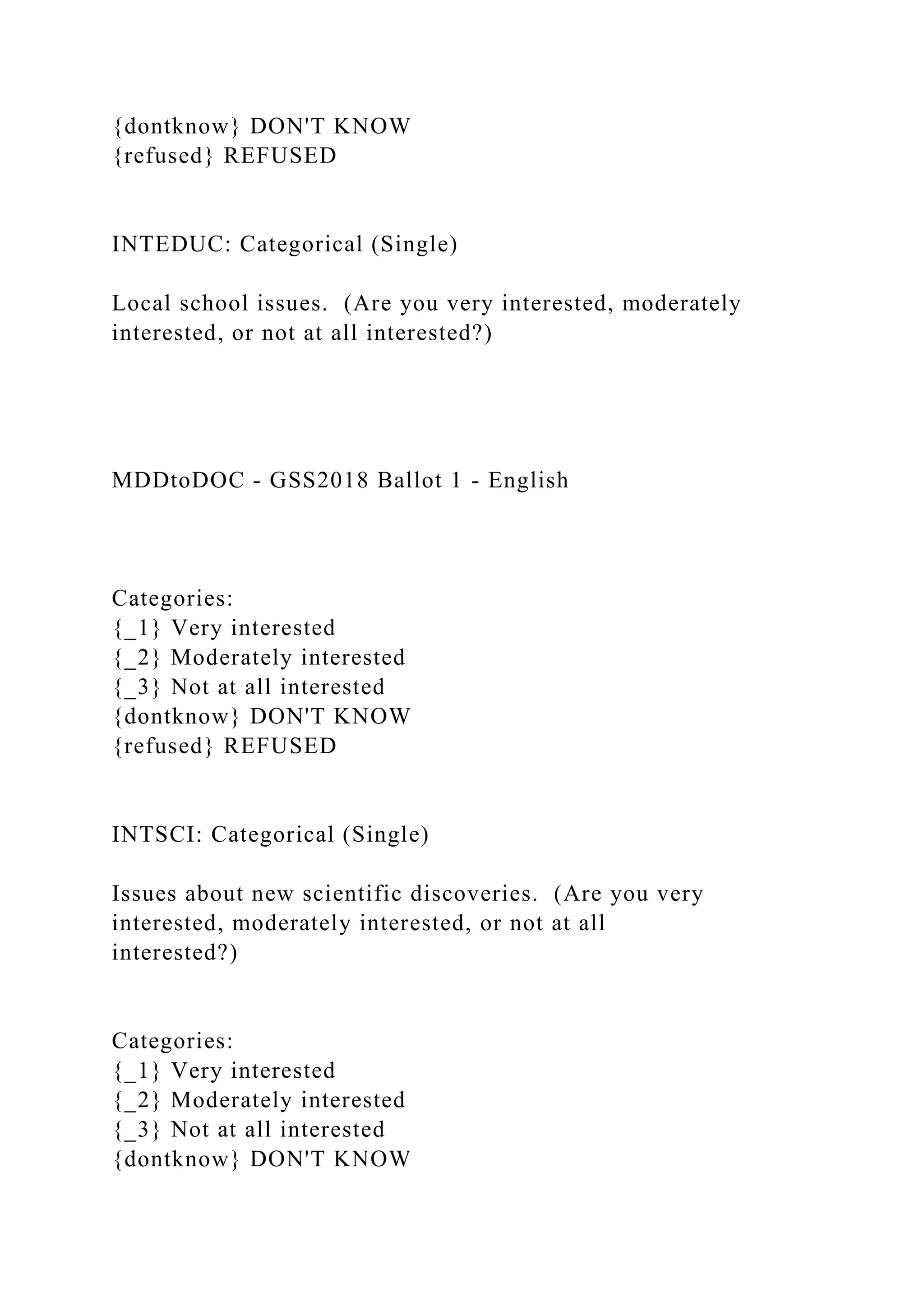 {dontknow} DON'T KNOW
{refused} REFUSED
INTEDUC: Categorical (Single)
Local school issues. (Are you very interested, moderately
interested, or not at all interested?)
MDDtoDOC - GSS2018 Ballot 1 - English
Categories:
{_1} Very interested
{_2} Moderately interested
{_3} Not at all interested
{dontknow} DON'T KNOW
{refused} REFUSED
INTSCI: Categorical (Single)
Issues about new scientific discoveries. (Are you very
interested, moderately interested, or not at all
interested?)
Categories:
{_1} Very interested
{_2} Moderately interested
{_3} Not at all interested
{dontknow} DON'T KNOW
 