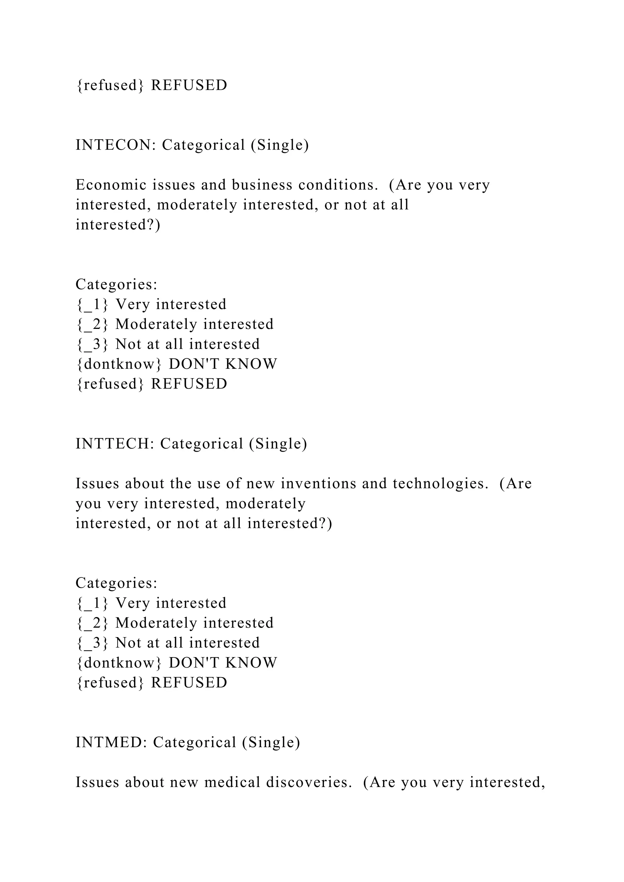 {refused} REFUSED
INTECON: Categorical (Single)
Economic issues and business conditions. (Are you very
interested, moderately interested, or not at all
interested?)
Categories:
{_1} Very interested
{_2} Moderately interested
{_3} Not at all interested
{dontknow} DON'T KNOW
{refused} REFUSED
INTTECH: Categorical (Single)
Issues about the use of new inventions and technologies. (Are
you very interested, moderately
interested, or not at all interested?)
Categories:
{_1} Very interested
{_2} Moderately interested
{_3} Not at all interested
{dontknow} DON'T KNOW
{refused} REFUSED
INTMED: Categorical (Single)
Issues about new medical discoveries. (Are you very interested,
 