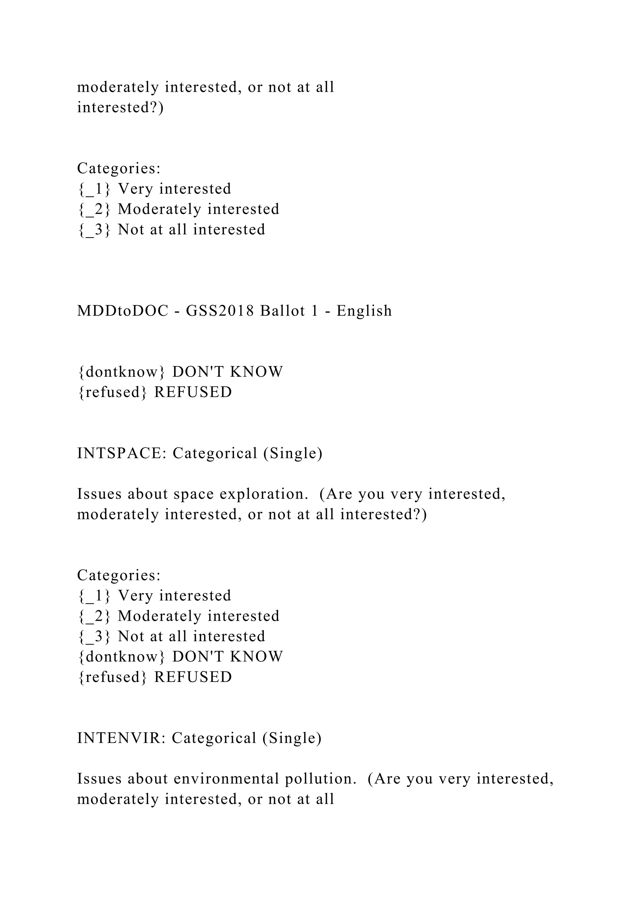 moderately interested, or not at all
interested?)
Categories:
{_1} Very interested
{_2} Moderately interested
{_3} Not at all interested
MDDtoDOC - GSS2018 Ballot 1 - English
{dontknow} DON'T KNOW
{refused} REFUSED
INTSPACE: Categorical (Single)
Issues about space exploration. (Are you very interested,
moderately interested, or not at all interested?)
Categories:
{_1} Very interested
{_2} Moderately interested
{_3} Not at all interested
{dontknow} DON'T KNOW
{refused} REFUSED
INTENVIR: Categorical (Single)
Issues about environmental pollution. (Are you very interested,
moderately interested, or not at all
 