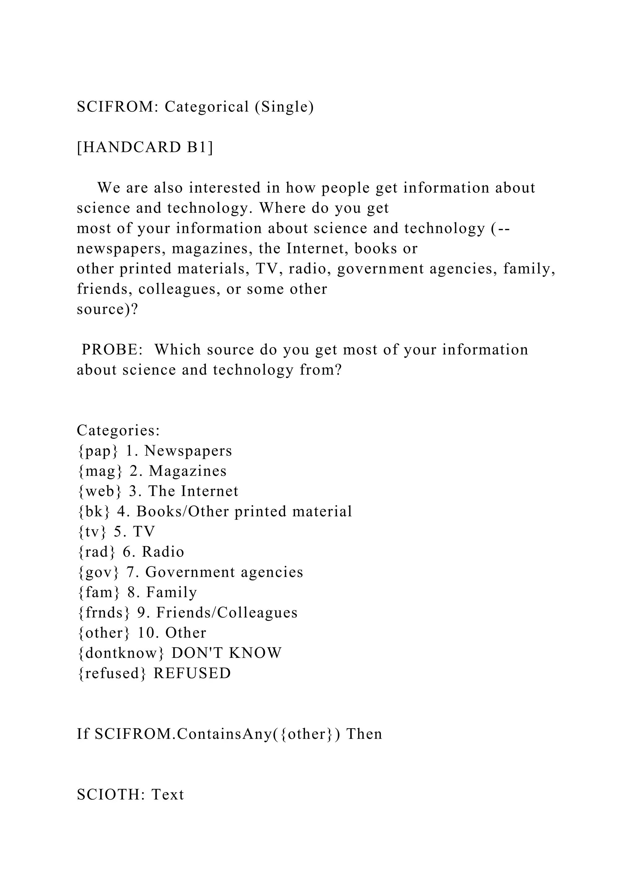SCIFROM: Categorical (Single)
[HANDCARD B1]
We are also interested in how people get information about
science and technology. Where do you get
most of your information about science and technology (--
newspapers, magazines, the Internet, books or
other printed materials, TV, radio, government agencies, family,
friends, colleagues, or some other
source)?
PROBE: Which source do you get most of your information
about science and technology from?
Categories:
{pap} 1. Newspapers
{mag} 2. Magazines
{web} 3. The Internet
{bk} 4. Books/Other printed material
{tv} 5. TV
{rad} 6. Radio
{gov} 7. Government agencies
{fam} 8. Family
{frnds} 9. Friends/Colleagues
{other} 10. Other
{dontknow} DON'T KNOW
{refused} REFUSED
If SCIFROM.ContainsAny({other}) Then
SCIOTH: Text
 