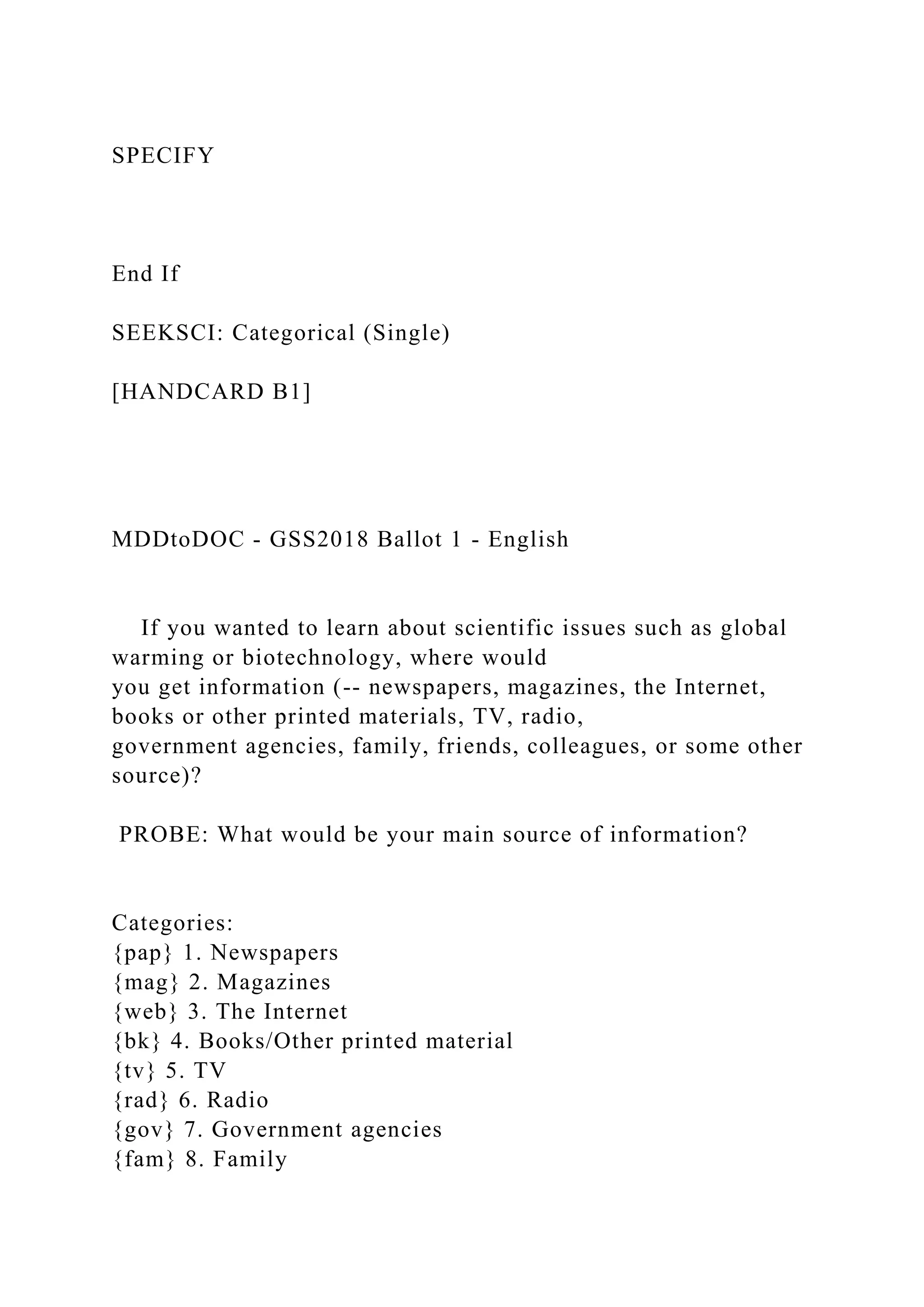 SPECIFY
End If
SEEKSCI: Categorical (Single)
[HANDCARD B1]
MDDtoDOC - GSS2018 Ballot 1 - English
If you wanted to learn about scientific issues such as global
warming or biotechnology, where would
you get information (-- newspapers, magazines, the Internet,
books or other printed materials, TV, radio,
government agencies, family, friends, colleagues, or some other
source)?
PROBE: What would be your main source of information?
Categories:
{pap} 1. Newspapers
{mag} 2. Magazines
{web} 3. The Internet
{bk} 4. Books/Other printed material
{tv} 5. TV
{rad} 6. Radio
{gov} 7. Government agencies
{fam} 8. Family
 