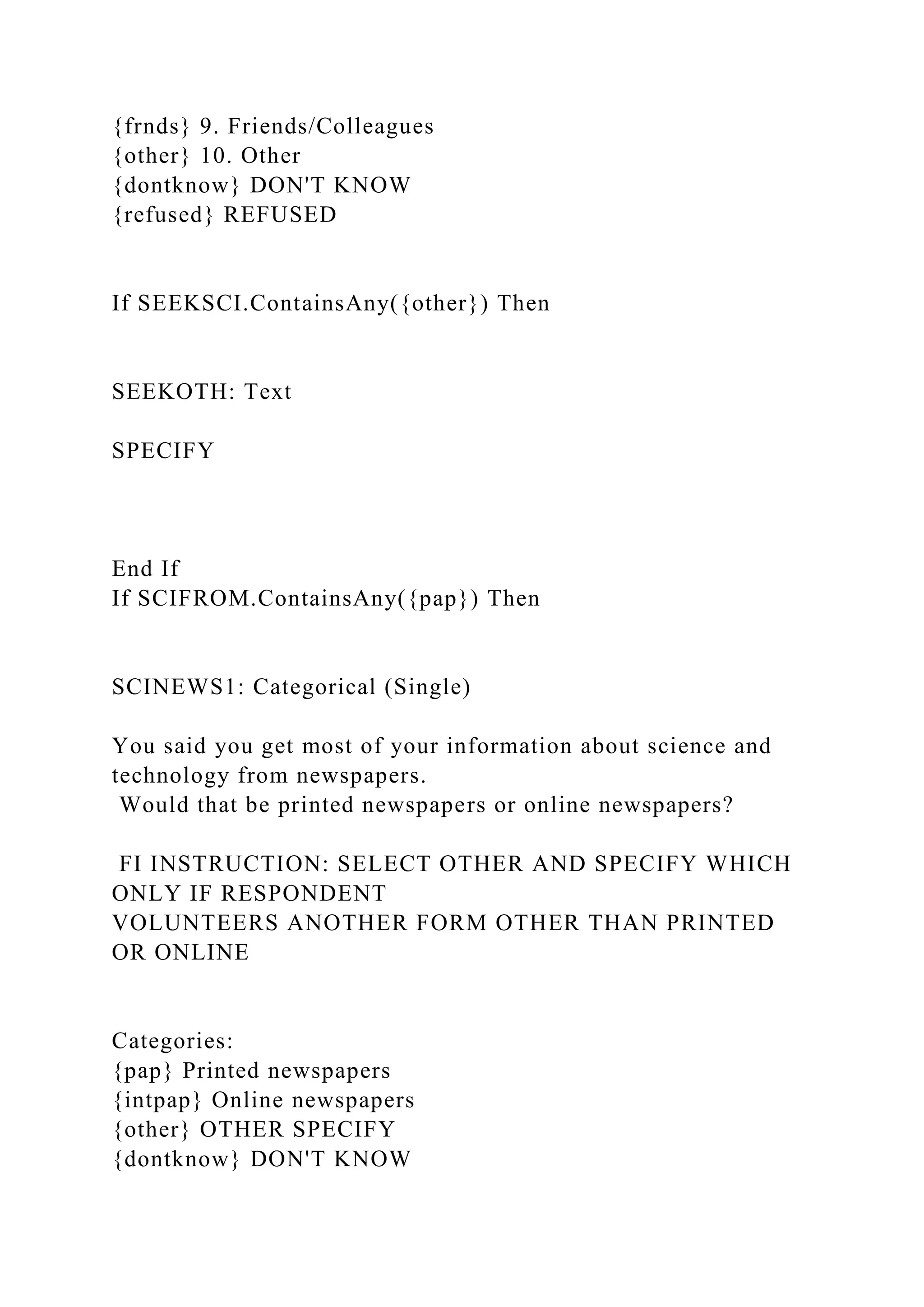 {frnds} 9. Friends/Colleagues
{other} 10. Other
{dontknow} DON'T KNOW
{refused} REFUSED
If SEEKSCI.ContainsAny({other}) Then
SEEKOTH: Text
SPECIFY
End If
If SCIFROM.ContainsAny({pap}) Then
SCINEWS1: Categorical (Single)
You said you get most of your information about science and
technology from newspapers.
Would that be printed newspapers or online newspapers?
FI INSTRUCTION: SELECT OTHER AND SPECIFY WHICH
ONLY IF RESPONDENT
VOLUNTEERS ANOTHER FORM OTHER THAN PRINTED
OR ONLINE
Categories:
{pap} Printed newspapers
{intpap} Online newspapers
{other} OTHER SPECIFY
{dontknow} DON'T KNOW
 