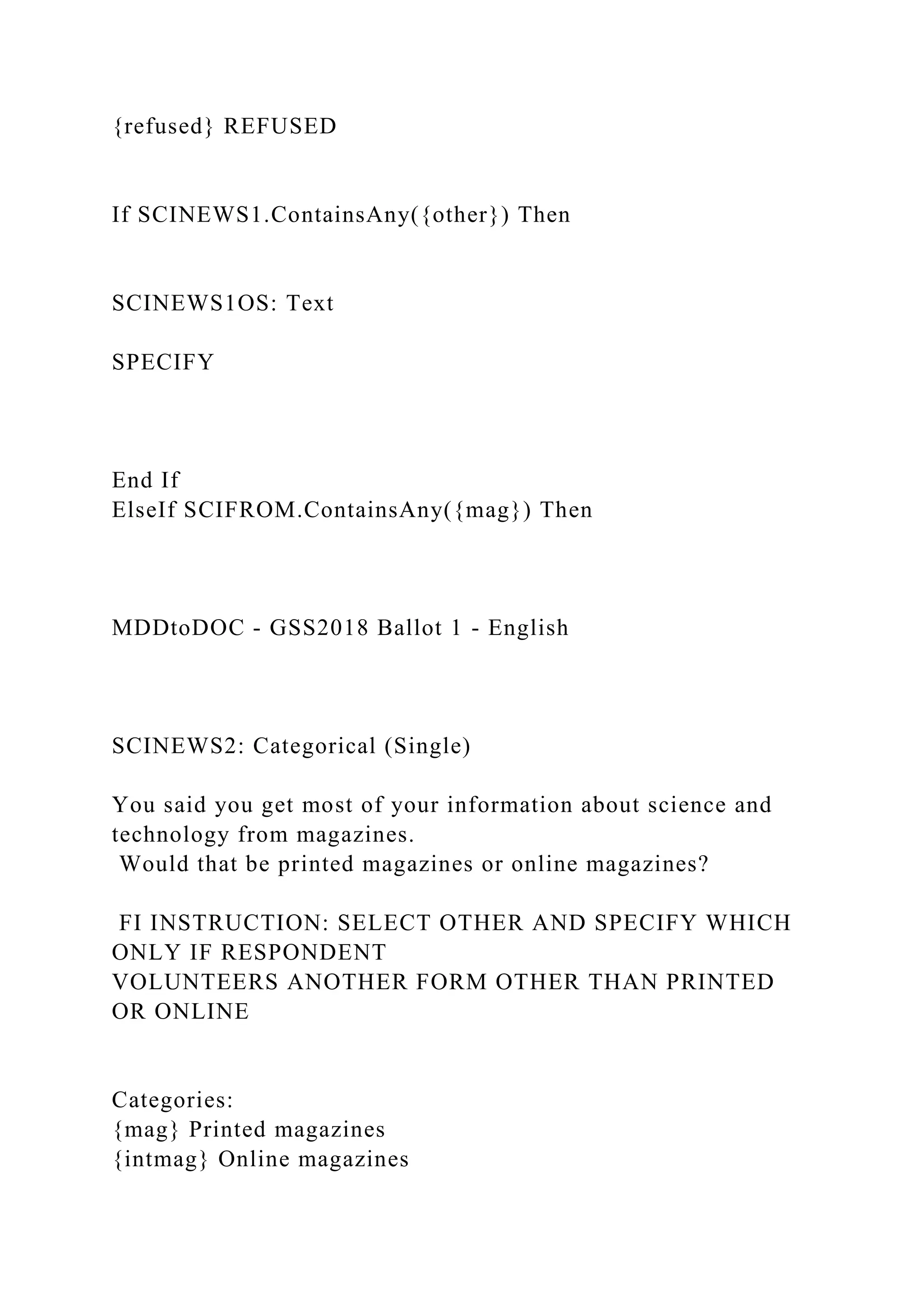 {refused} REFUSED
If SCINEWS1.ContainsAny({other}) Then
SCINEWS1OS: Text
SPECIFY
End If
ElseIf SCIFROM.ContainsAny({mag}) Then
MDDtoDOC - GSS2018 Ballot 1 - English
SCINEWS2: Categorical (Single)
You said you get most of your information about science and
technology from magazines.
Would that be printed magazines or online magazines?
FI INSTRUCTION: SELECT OTHER AND SPECIFY WHICH
ONLY IF RESPONDENT
VOLUNTEERS ANOTHER FORM OTHER THAN PRINTED
OR ONLINE
Categories:
{mag} Printed magazines
{intmag} Online magazines
 
