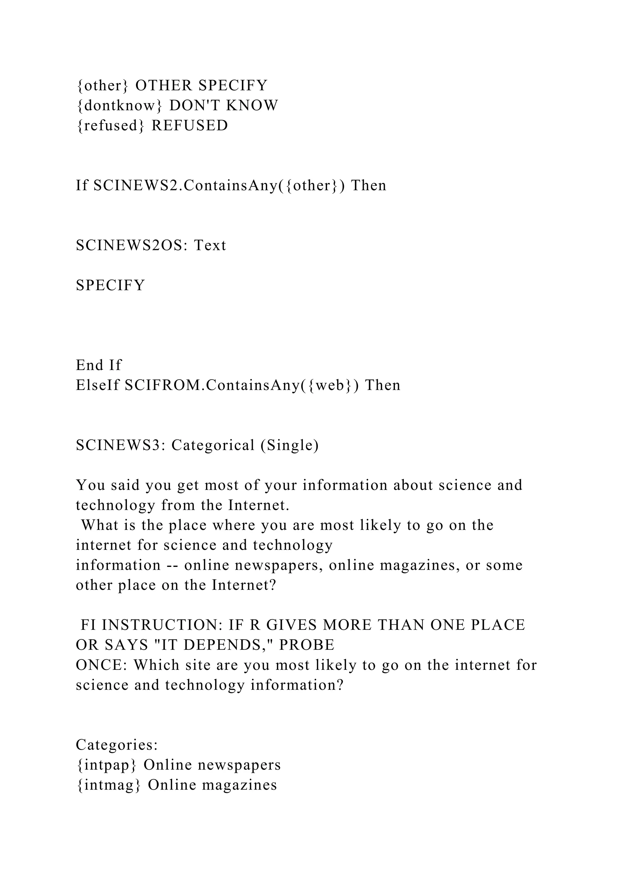{other} OTHER SPECIFY
{dontknow} DON'T KNOW
{refused} REFUSED
If SCINEWS2.ContainsAny({other}) Then
SCINEWS2OS: Text
SPECIFY
End If
ElseIf SCIFROM.ContainsAny({web}) Then
SCINEWS3: Categorical (Single)
You said you get most of your information about science and
technology from the Internet.
What is the place where you are most likely to go on the
internet for science and technology
information -- online newspapers, online magazines, or some
other place on the Internet?
FI INSTRUCTION: IF R GIVES MORE THAN ONE PLACE
OR SAYS "IT DEPENDS," PROBE
ONCE: Which site are you most likely to go on the internet for
science and technology information?
Categories:
{intpap} Online newspapers
{intmag} Online magazines
 