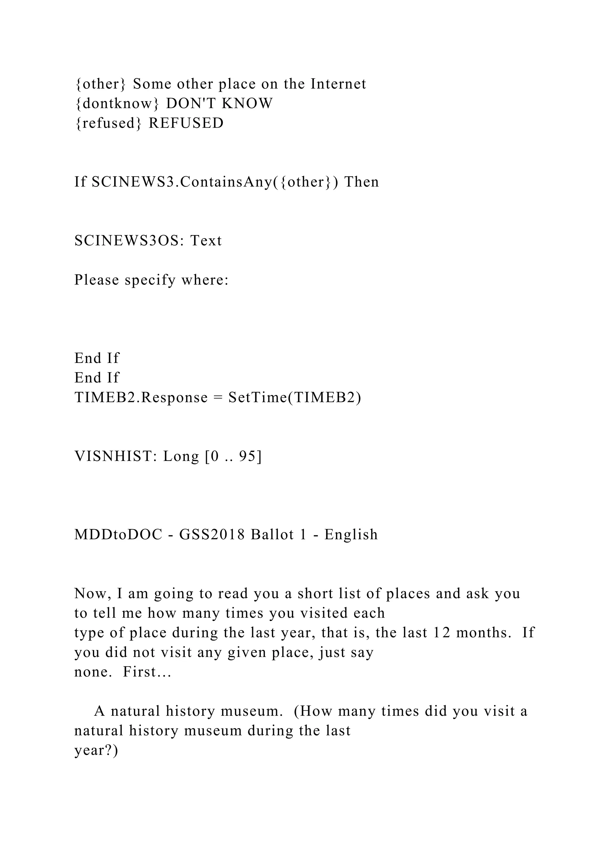 {other} Some other place on the Internet
{dontknow} DON'T KNOW
{refused} REFUSED
If SCINEWS3.ContainsAny({other}) Then
SCINEWS3OS: Text
Please specify where:
End If
End If
TIMEB2.Response = SetTime(TIMEB2)
VISNHIST: Long [0 .. 95]
MDDtoDOC - GSS2018 Ballot 1 - English
Now, I am going to read you a short list of places and ask you
to tell me how many times you visited each
type of place during the last year, that is, the last 12 months. If
you did not visit any given place, just say
none. First…
A natural history museum. (How many times did you visit a
natural history museum during the last
year?)
 