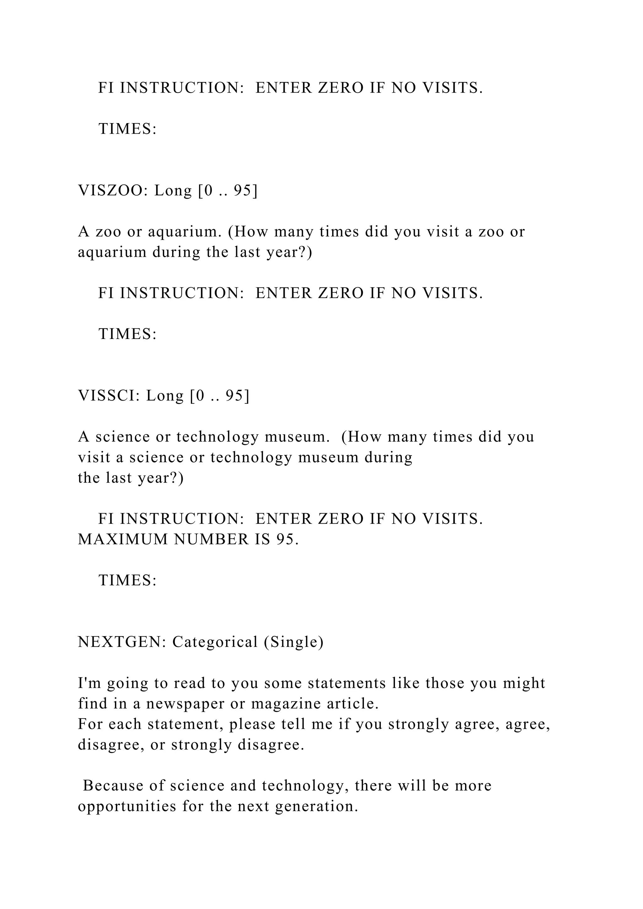 FI INSTRUCTION: ENTER ZERO IF NO VISITS.
TIMES:
VISZOO: Long [0 .. 95]
A zoo or aquarium. (How many times did you visit a zoo or
aquarium during the last year?)
FI INSTRUCTION: ENTER ZERO IF NO VISITS.
TIMES:
VISSCI: Long [0 .. 95]
A science or technology museum. (How many times did you
visit a science or technology museum during
the last year?)
FI INSTRUCTION: ENTER ZERO IF NO VISITS.
MAXIMUM NUMBER IS 95.
TIMES:
NEXTGEN: Categorical (Single)
I'm going to read to you some statements like those you might
find in a newspaper or magazine article.
For each statement, please tell me if you strongly agree, agree,
disagree, or strongly disagree.
Because of science and technology, there will be more
opportunities for the next generation.
 
