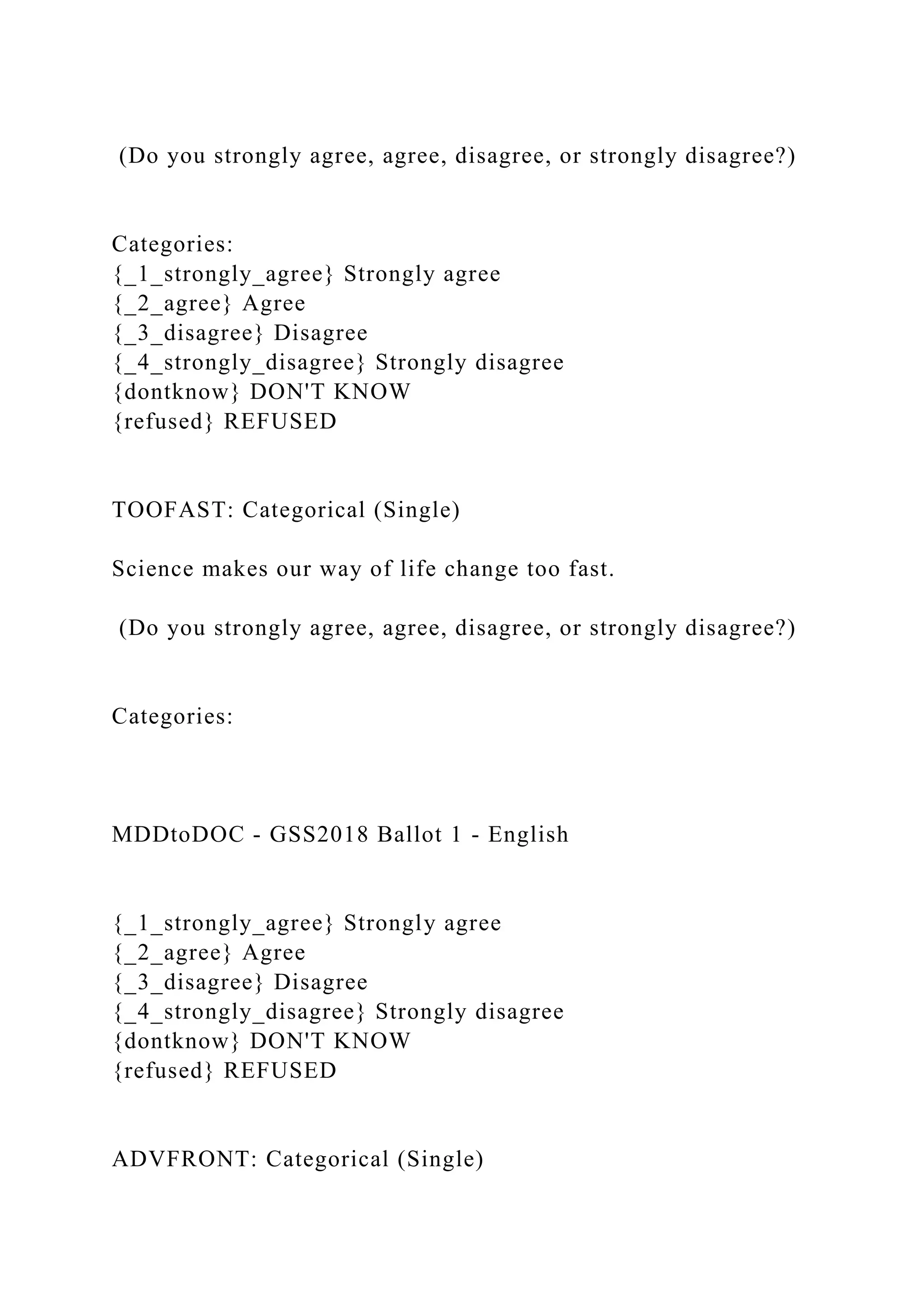 (Do you strongly agree, agree, disagree, or strongly disagree?)
Categories:
{_1_strongly_agree} Strongly agree
{_2_agree} Agree
{_3_disagree} Disagree
{_4_strongly_disagree} Strongly disagree
{dontknow} DON'T KNOW
{refused} REFUSED
TOOFAST: Categorical (Single)
Science makes our way of life change too fast.
(Do you strongly agree, agree, disagree, or strongly disagree?)
Categories:
MDDtoDOC - GSS2018 Ballot 1 - English
{_1_strongly_agree} Strongly agree
{_2_agree} Agree
{_3_disagree} Disagree
{_4_strongly_disagree} Strongly disagree
{dontknow} DON'T KNOW
{refused} REFUSED
ADVFRONT: Categorical (Single)
 