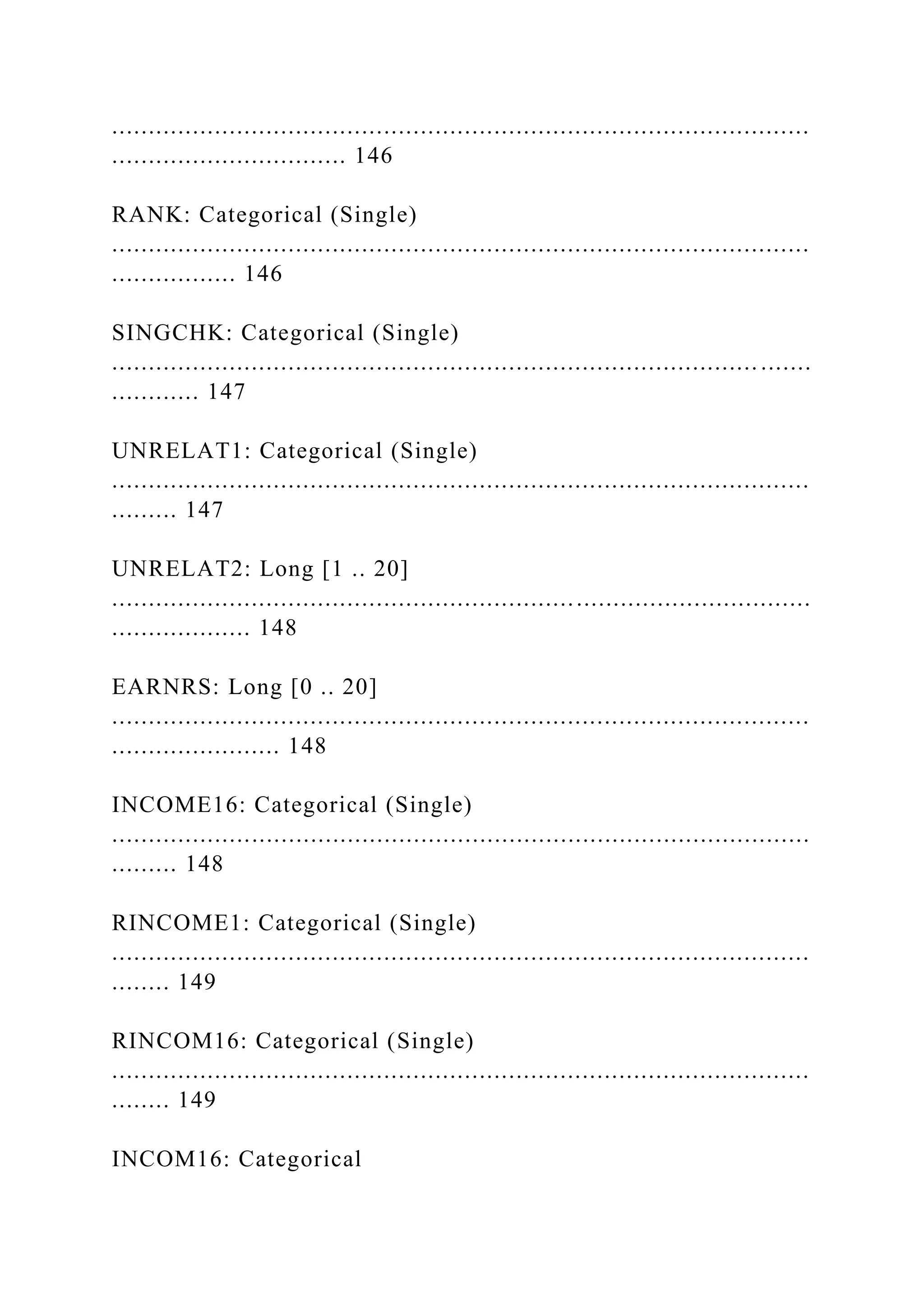 ...............................................................................................
................................ 146
RANK: Categorical (Single)
...............................................................................................
................. 146
SINGCHK: Categorical (Single)
........................................................................................ .......
............ 147
UNRELAT1: Categorical (Single)
...............................................................................................
......... 147
UNRELAT2: Long [1 .. 20]
...............................................................................................
................... 148
EARNRS: Long [0 .. 20]
...............................................................................................
....................... 148
INCOME16: Categorical (Single)
...............................................................................................
......... 148
RINCOME1: Categorical (Single)
...............................................................................................
........ 149
RINCOM16: Categorical (Single)
...............................................................................................
........ 149
INCOM16: Categorical
 