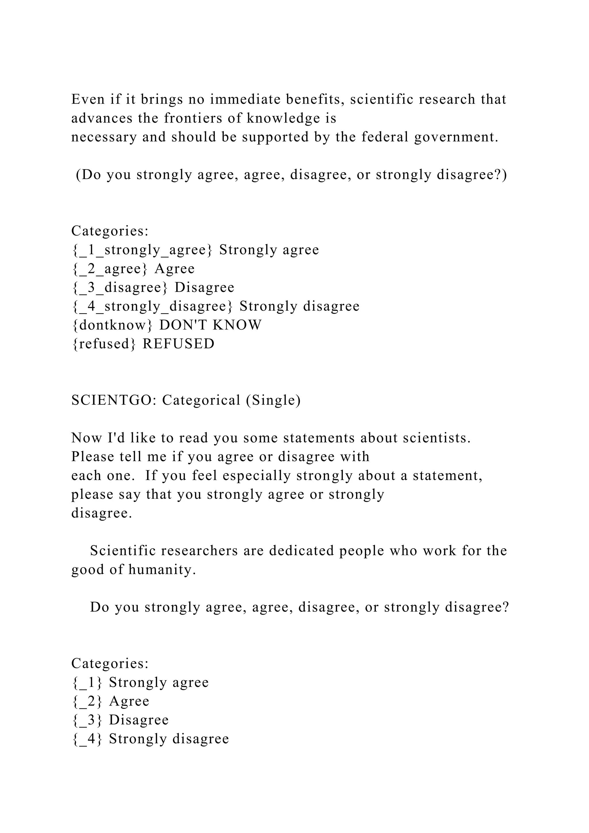 Even if it brings no immediate benefits, scientific research that
advances the frontiers of knowledge is
necessary and should be supported by the federal government.
(Do you strongly agree, agree, disagree, or strongly disagree?)
Categories:
{_1_strongly_agree} Strongly agree
{_2_agree} Agree
{_3_disagree} Disagree
{_4_strongly_disagree} Strongly disagree
{dontknow} DON'T KNOW
{refused} REFUSED
SCIENTGO: Categorical (Single)
Now I'd like to read you some statements about scientists.
Please tell me if you agree or disagree with
each one. If you feel especially strongly about a statement,
please say that you strongly agree or strongly
disagree.
Scientific researchers are dedicated people who work for the
good of humanity.
Do you strongly agree, agree, disagree, or strongly disagree?
Categories:
{_1} Strongly agree
{_2} Agree
{_3} Disagree
{_4} Strongly disagree
 