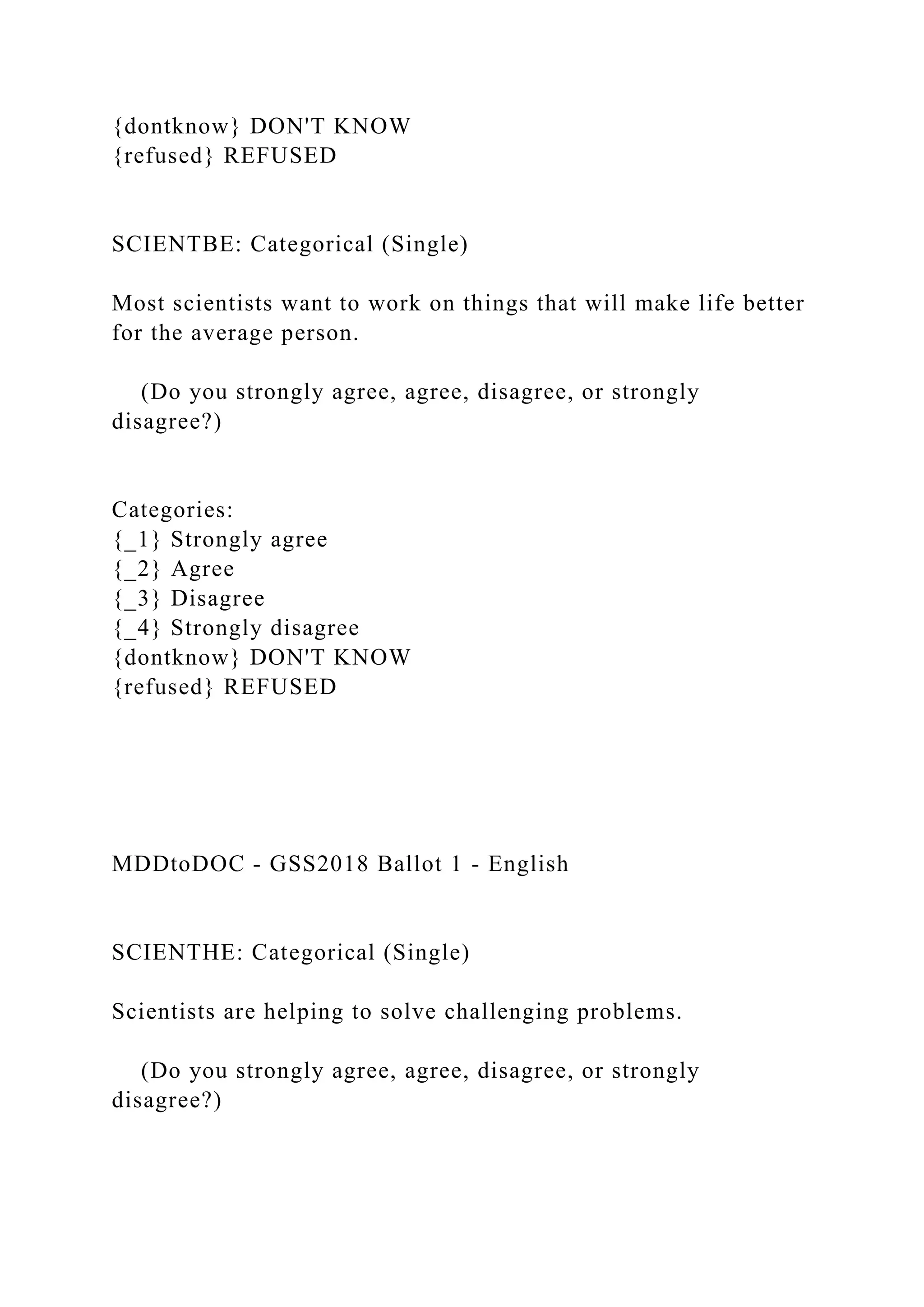 {dontknow} DON'T KNOW
{refused} REFUSED
SCIENTBE: Categorical (Single)
Most scientists want to work on things that will make life better
for the average person.
(Do you strongly agree, agree, disagree, or strongly
disagree?)
Categories:
{_1} Strongly agree
{_2} Agree
{_3} Disagree
{_4} Strongly disagree
{dontknow} DON'T KNOW
{refused} REFUSED
MDDtoDOC - GSS2018 Ballot 1 - English
SCIENTHE: Categorical (Single)
Scientists are helping to solve challenging problems.
(Do you strongly agree, agree, disagree, or strongly
disagree?)
 