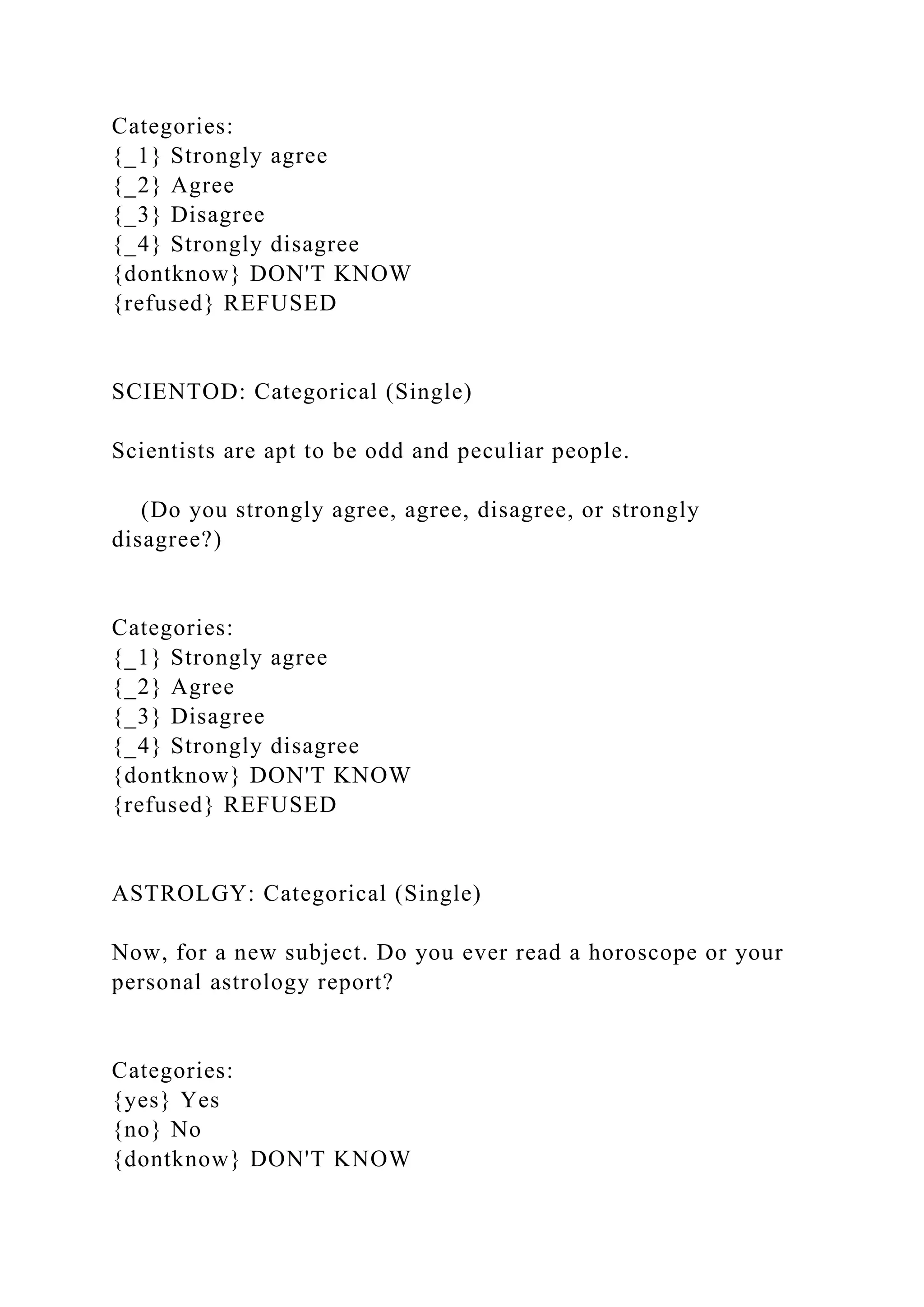 Categories:
{_1} Strongly agree
{_2} Agree
{_3} Disagree
{_4} Strongly disagree
{dontknow} DON'T KNOW
{refused} REFUSED
SCIENTOD: Categorical (Single)
Scientists are apt to be odd and peculiar people.
(Do you strongly agree, agree, disagree, or strongly
disagree?)
Categories:
{_1} Strongly agree
{_2} Agree
{_3} Disagree
{_4} Strongly disagree
{dontknow} DON'T KNOW
{refused} REFUSED
ASTROLGY: Categorical (Single)
Now, for a new subject. Do you ever read a horoscope or your
personal astrology report?
Categories:
{yes} Yes
{no} No
{dontknow} DON'T KNOW
 