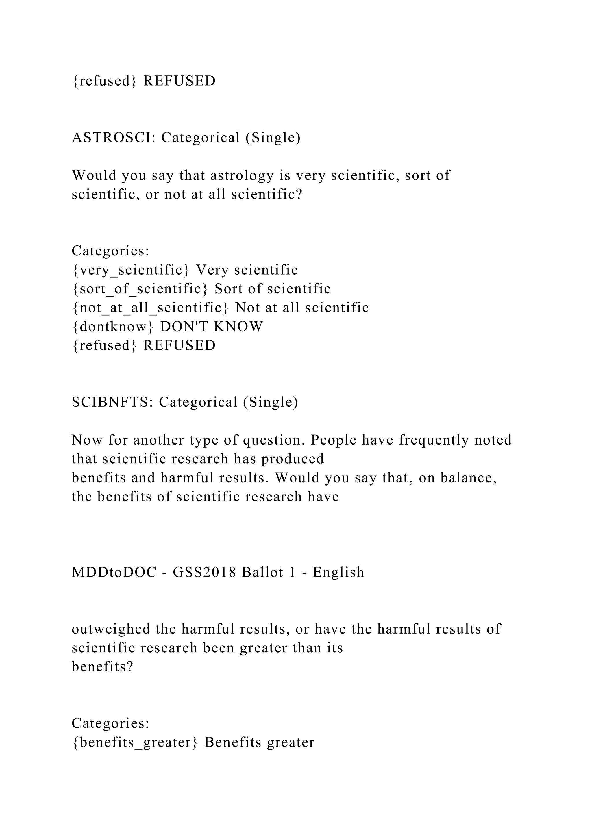 {refused} REFUSED
ASTROSCI: Categorical (Single)
Would you say that astrology is very scientific, sort of
scientific, or not at all scientific?
Categories:
{very_scientific} Very scientific
{sort_of_scientific} Sort of scientific
{not_at_all_scientific} Not at all scientific
{dontknow} DON'T KNOW
{refused} REFUSED
SCIBNFTS: Categorical (Single)
Now for another type of question. People have frequently noted
that scientific research has produced
benefits and harmful results. Would you say that, on balance,
the benefits of scientific research have
MDDtoDOC - GSS2018 Ballot 1 - English
outweighed the harmful results, or have the harmful results of
scientific research been greater than its
benefits?
Categories:
{benefits_greater} Benefits greater
 