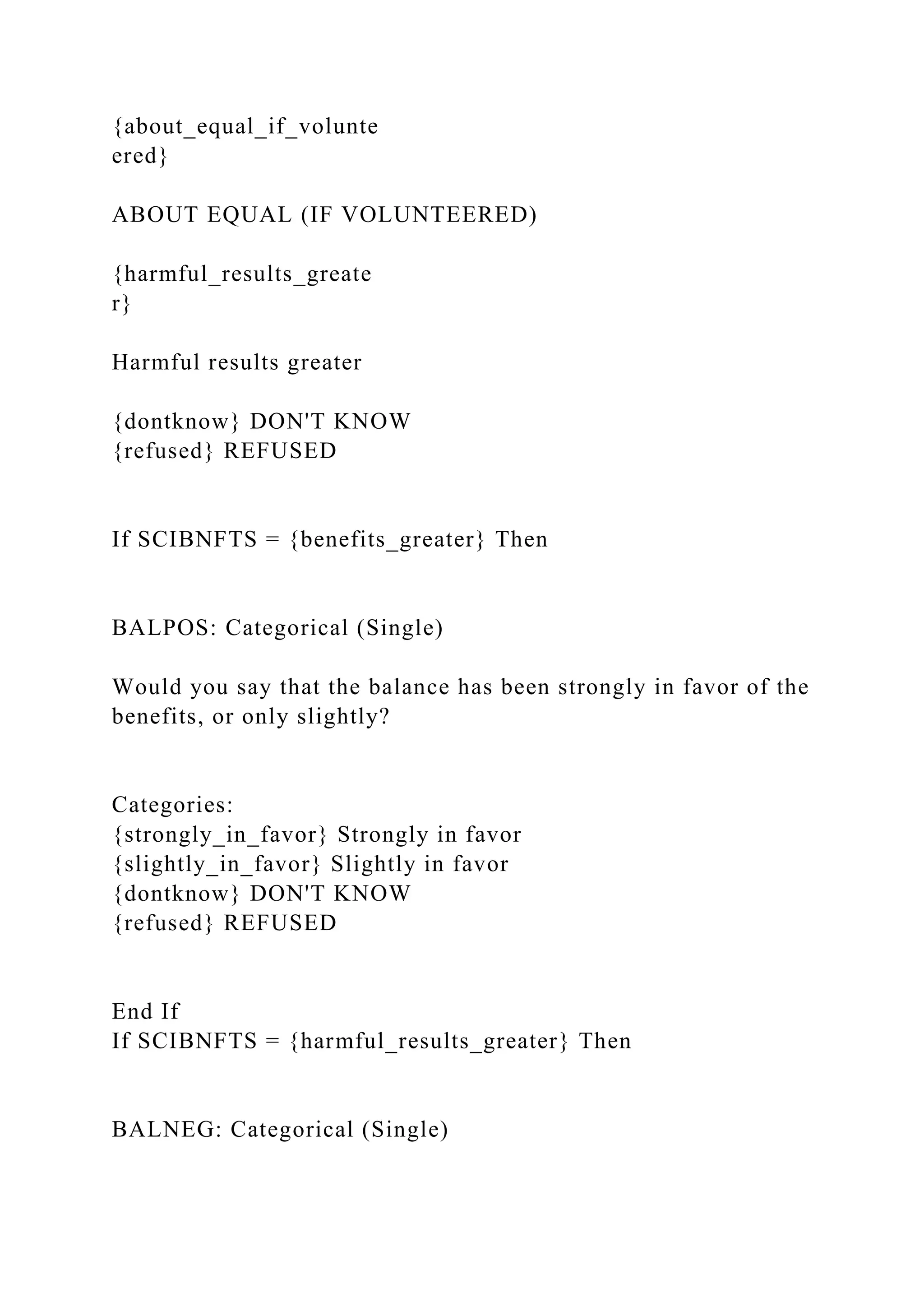 {about_equal_if_volunte
ered}
ABOUT EQUAL (IF VOLUNTEERED)
{harmful_results_greate
r}
Harmful results greater
{dontknow} DON'T KNOW
{refused} REFUSED
If SCIBNFTS = {benefits_greater} Then
BALPOS: Categorical (Single)
Would you say that the balance has been strongly in favor of the
benefits, or only slightly?
Categories:
{strongly_in_favor} Strongly in favor
{slightly_in_favor} Slightly in favor
{dontknow} DON'T KNOW
{refused} REFUSED
End If
If SCIBNFTS = {harmful_results_greater} Then
BALNEG: Categorical (Single)
 