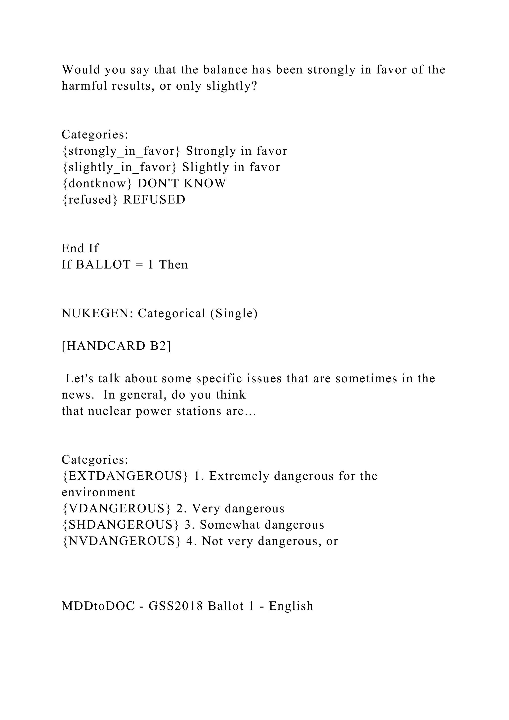 Would you say that the balance has been strongly in favor of the
harmful results, or only slightly?
Categories:
{strongly_in_favor} Strongly in favor
{slightly_in_favor} Slightly in favor
{dontknow} DON'T KNOW
{refused} REFUSED
End If
If BALLOT = 1 Then
NUKEGEN: Categorical (Single)
[HANDCARD B2]
Let's talk about some specific issues that are sometimes in the
news. In general, do you think
that nuclear power stations are...
Categories:
{EXTDANGEROUS} 1. Extremely dangerous for the
environment
{VDANGEROUS} 2. Very dangerous
{SHDANGEROUS} 3. Somewhat dangerous
{NVDANGEROUS} 4. Not very dangerous, or
MDDtoDOC - GSS2018 Ballot 1 - English
 
