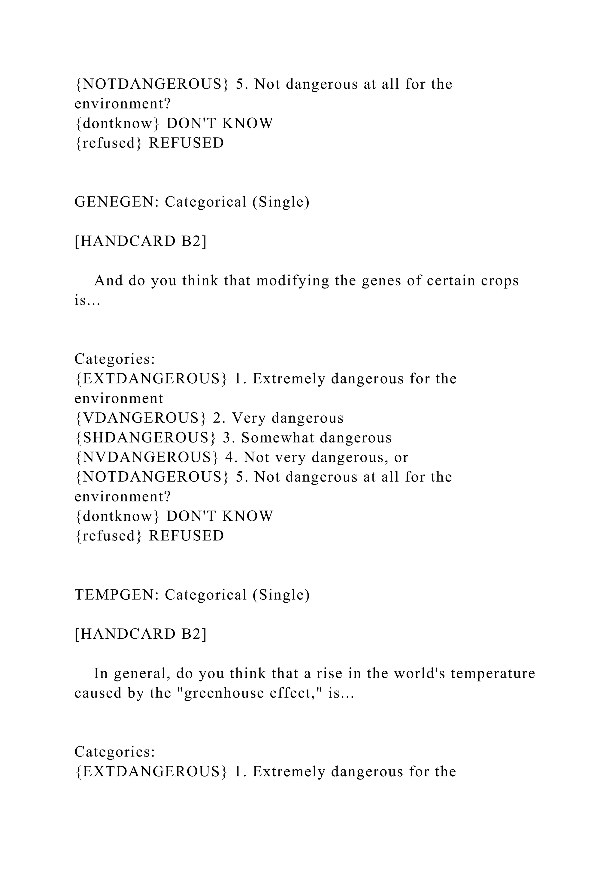 {NOTDANGEROUS} 5. Not dangerous at all for the
environment?
{dontknow} DON'T KNOW
{refused} REFUSED
GENEGEN: Categorical (Single)
[HANDCARD B2]
And do you think that modifying the genes of certain crops
is...
Categories:
{EXTDANGEROUS} 1. Extremely dangerous for the
environment
{VDANGEROUS} 2. Very dangerous
{SHDANGEROUS} 3. Somewhat dangerous
{NVDANGEROUS} 4. Not very dangerous, or
{NOTDANGEROUS} 5. Not dangerous at all for the
environment?
{dontknow} DON'T KNOW
{refused} REFUSED
TEMPGEN: Categorical (Single)
[HANDCARD B2]
In general, do you think that a rise in the world's temperature
caused by the "greenhouse effect," is...
Categories:
{EXTDANGEROUS} 1. Extremely dangerous for the
 