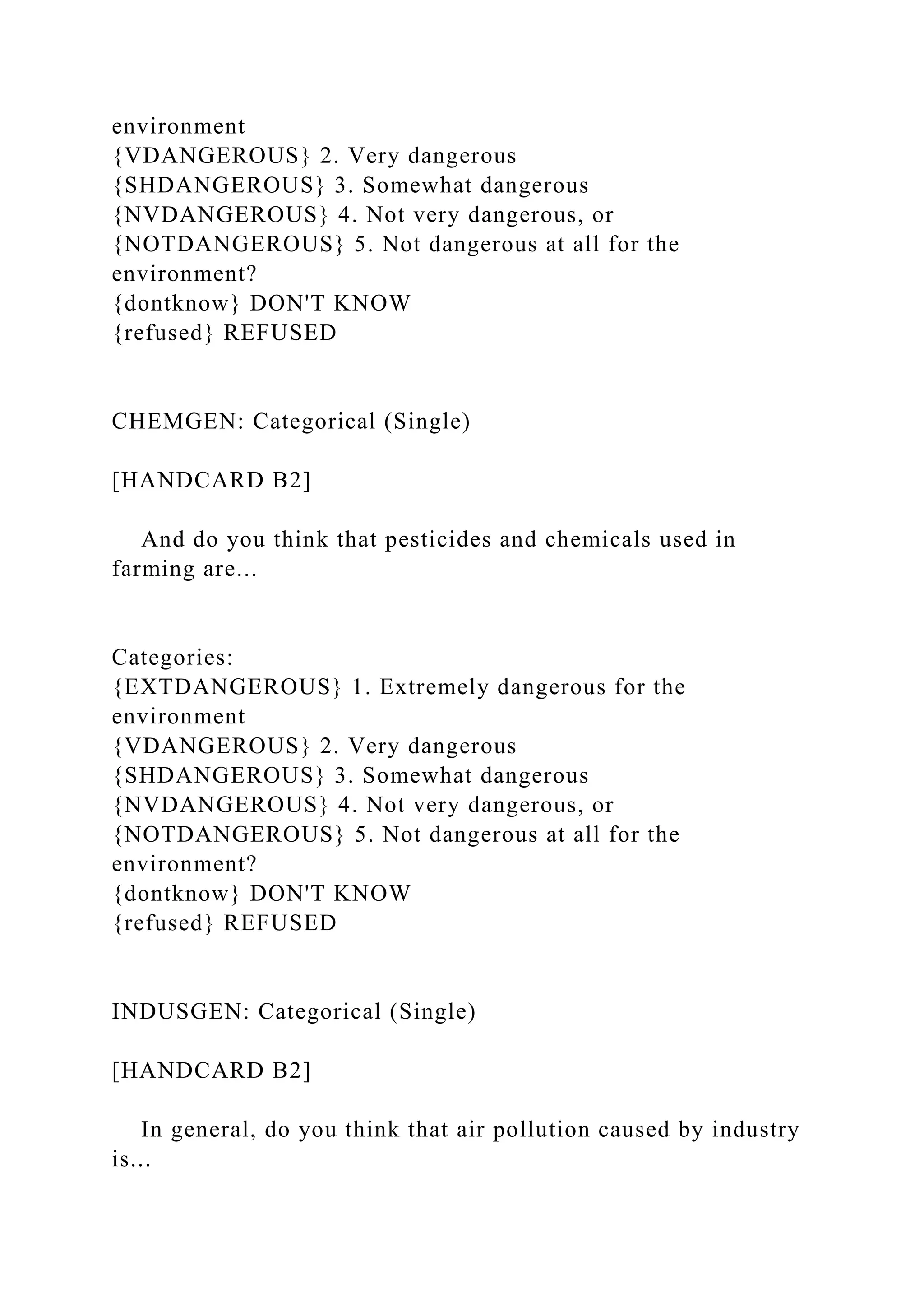 environment
{VDANGEROUS} 2. Very dangerous
{SHDANGEROUS} 3. Somewhat dangerous
{NVDANGEROUS} 4. Not very dangerous, or
{NOTDANGEROUS} 5. Not dangerous at all for the
environment?
{dontknow} DON'T KNOW
{refused} REFUSED
CHEMGEN: Categorical (Single)
[HANDCARD B2]
And do you think that pesticides and chemicals used in
farming are...
Categories:
{EXTDANGEROUS} 1. Extremely dangerous for the
environment
{VDANGEROUS} 2. Very dangerous
{SHDANGEROUS} 3. Somewhat dangerous
{NVDANGEROUS} 4. Not very dangerous, or
{NOTDANGEROUS} 5. Not dangerous at all for the
environment?
{dontknow} DON'T KNOW
{refused} REFUSED
INDUSGEN: Categorical (Single)
[HANDCARD B2]
In general, do you think that air pollution caused by industry
is...
 