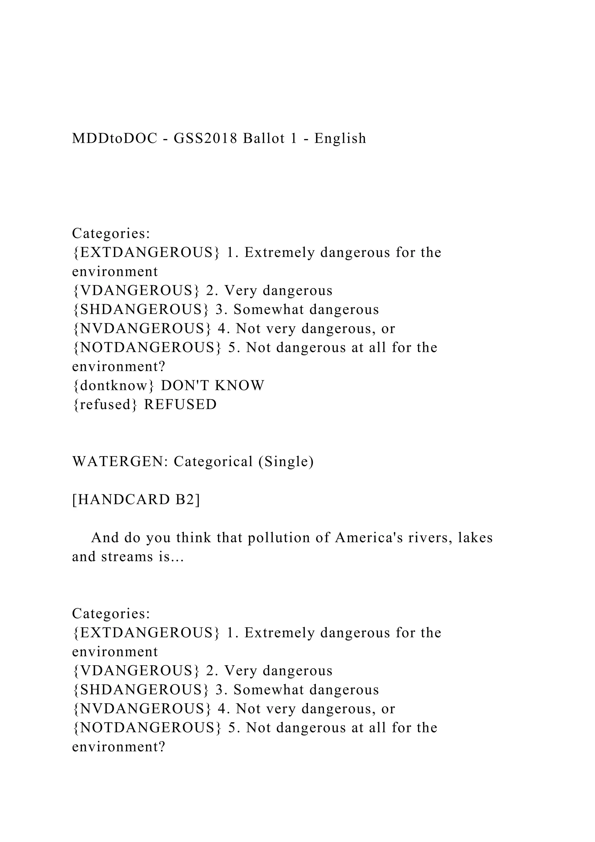 MDDtoDOC - GSS2018 Ballot 1 - English
Categories:
{EXTDANGEROUS} 1. Extremely dangerous for the
environment
{VDANGEROUS} 2. Very dangerous
{SHDANGEROUS} 3. Somewhat dangerous
{NVDANGEROUS} 4. Not very dangerous, or
{NOTDANGEROUS} 5. Not dangerous at all for the
environment?
{dontknow} DON'T KNOW
{refused} REFUSED
WATERGEN: Categorical (Single)
[HANDCARD B2]
And do you think that pollution of America's rivers, lakes
and streams is...
Categories:
{EXTDANGEROUS} 1. Extremely dangerous for the
environment
{VDANGEROUS} 2. Very dangerous
{SHDANGEROUS} 3. Somewhat dangerous
{NVDANGEROUS} 4. Not very dangerous, or
{NOTDANGEROUS} 5. Not dangerous at all for the
environment?
 