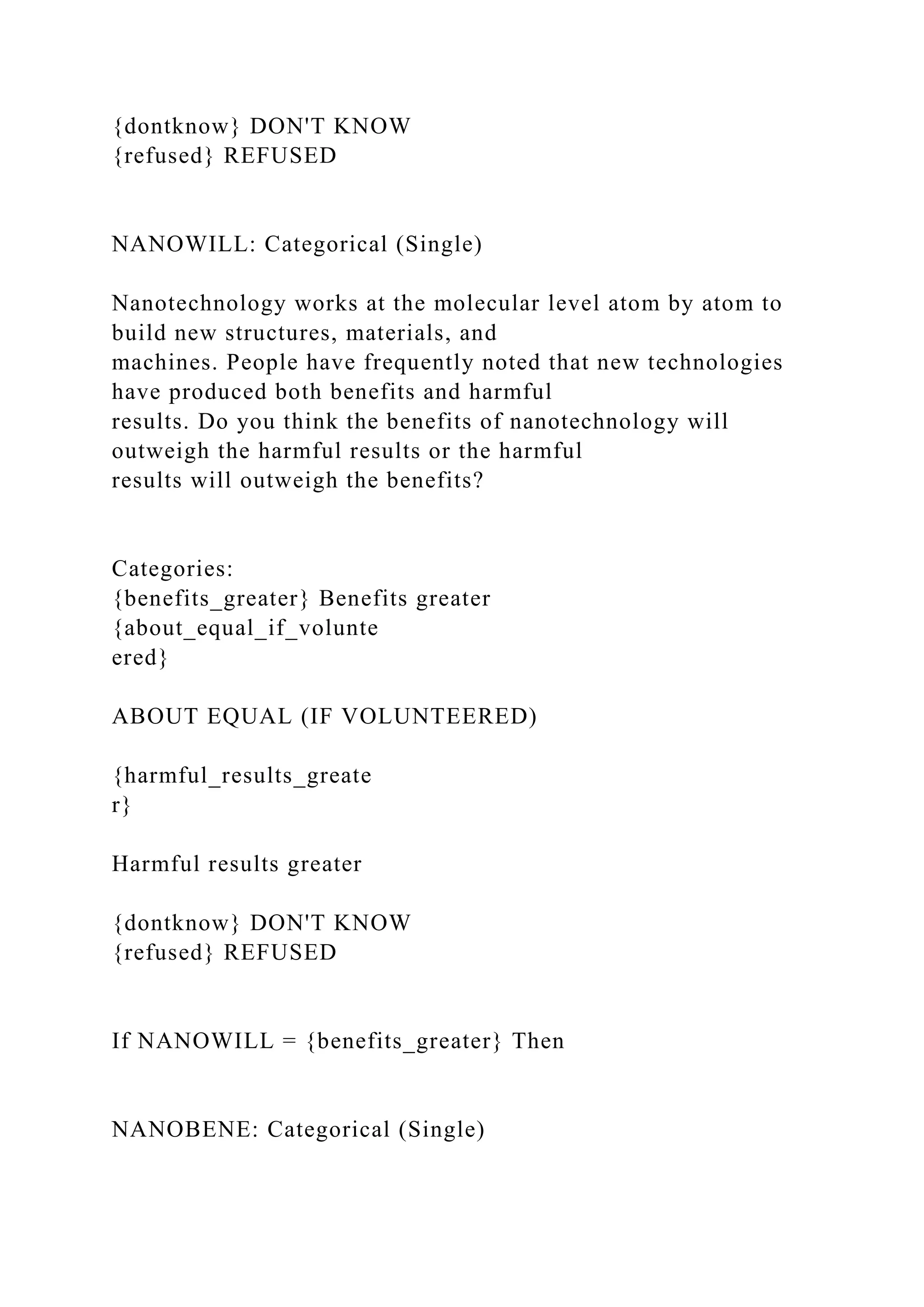 {dontknow} DON'T KNOW
{refused} REFUSED
NANOWILL: Categorical (Single)
Nanotechnology works at the molecular level atom by atom to
build new structures, materials, and
machines. People have frequently noted that new technologies
have produced both benefits and harmful
results. Do you think the benefits of nanotechnology will
outweigh the harmful results or the harmful
results will outweigh the benefits?
Categories:
{benefits_greater} Benefits greater
{about_equal_if_volunte
ered}
ABOUT EQUAL (IF VOLUNTEERED)
{harmful_results_greate
r}
Harmful results greater
{dontknow} DON'T KNOW
{refused} REFUSED
If NANOWILL = {benefits_greater} Then
NANOBENE: Categorical (Single)
 