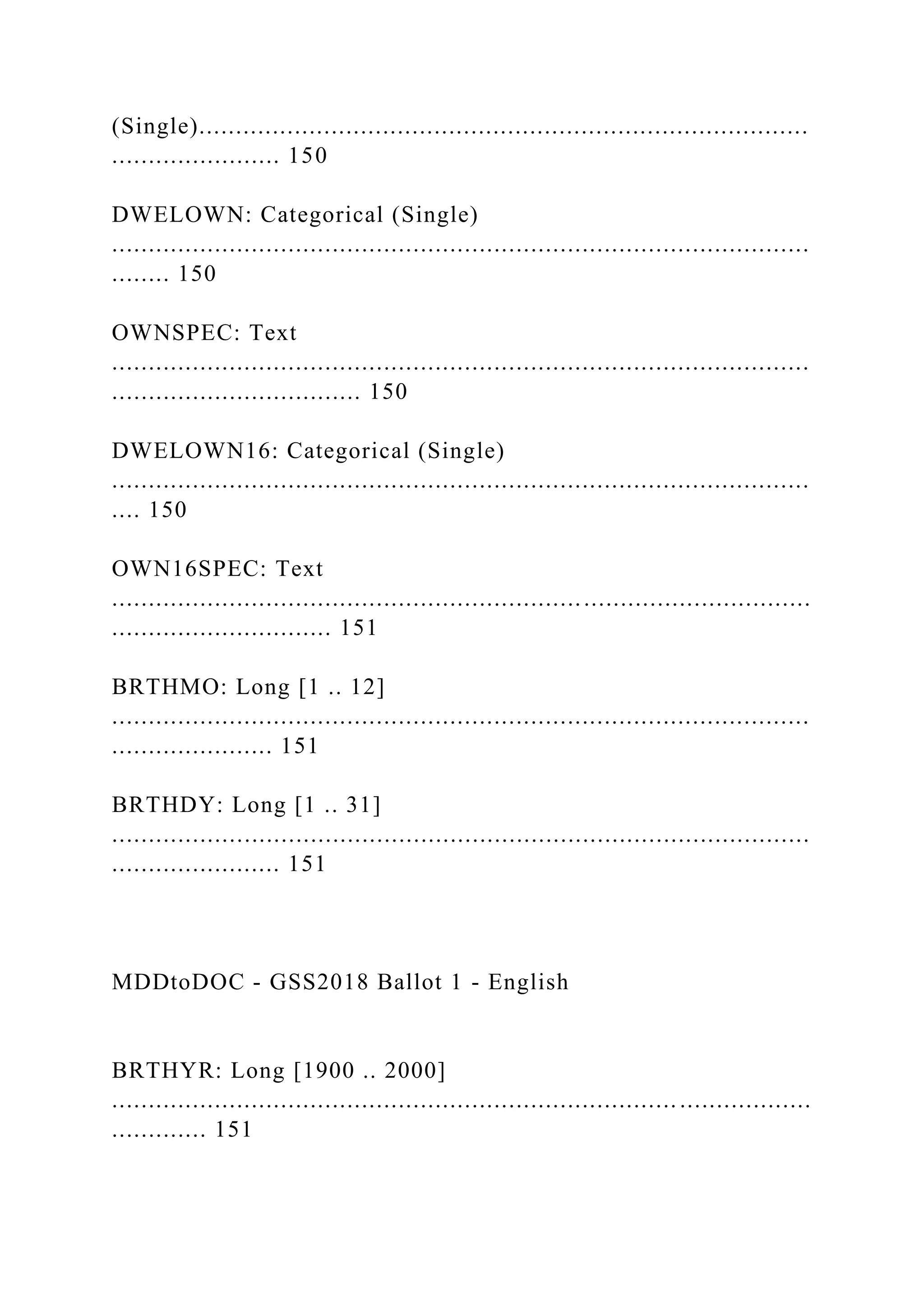 (Single)...................................................................................
....................... 150
DWELOWN: Categorical (Single)
...............................................................................................
........ 150
OWNSPEC: Text
...............................................................................................
.................................. 150
DWELOWN16: Categorical (Single)
...............................................................................................
.... 150
OWN16SPEC: Text
...............................................................................................
.............................. 151
BRTHMO: Long [1 .. 12]
...............................................................................................
...................... 151
BRTHDY: Long [1 .. 31]
...............................................................................................
....................... 151
MDDtoDOC - GSS2018 Ballot 1 - English
BRTHYR: Long [1900 .. 2000]
............................................................................. ..................
............. 151
 