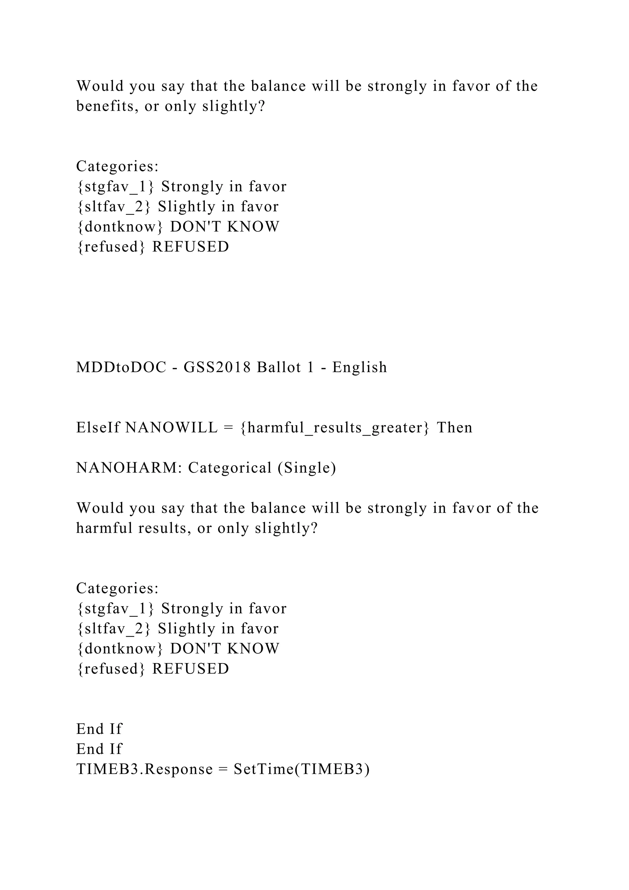 Would you say that the balance will be strongly in favor of the
benefits, or only slightly?
Categories:
{stgfav_1} Strongly in favor
{sltfav_2} Slightly in favor
{dontknow} DON'T KNOW
{refused} REFUSED
MDDtoDOC - GSS2018 Ballot 1 - English
ElseIf NANOWILL = {harmful_results_greater} Then
NANOHARM: Categorical (Single)
Would you say that the balance will be strongly in favor of the
harmful results, or only slightly?
Categories:
{stgfav_1} Strongly in favor
{sltfav_2} Slightly in favor
{dontknow} DON'T KNOW
{refused} REFUSED
End If
End If
TIMEB3.Response = SetTime(TIMEB3)
 