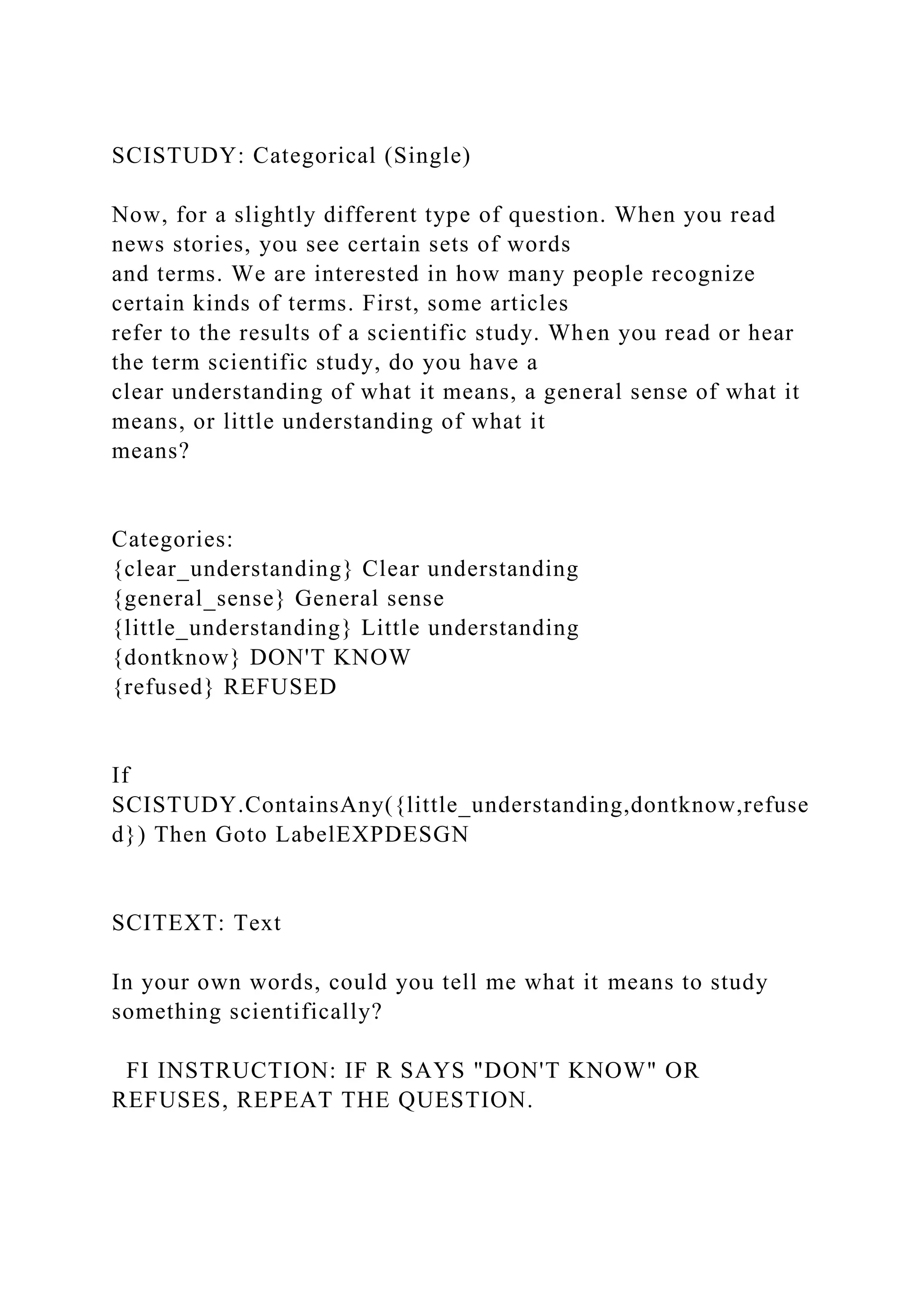 SCISTUDY: Categorical (Single)
Now, for a slightly different type of question. When you read
news stories, you see certain sets of words
and terms. We are interested in how many people recognize
certain kinds of terms. First, some articles
refer to the results of a scientific study. When you read or hear
the term scientific study, do you have a
clear understanding of what it means, a general sense of what it
means, or little understanding of what it
means?
Categories:
{clear_understanding} Clear understanding
{general_sense} General sense
{little_understanding} Little understanding
{dontknow} DON'T KNOW
{refused} REFUSED
If
SCISTUDY.ContainsAny({little_understanding,dontknow,refuse
d}) Then Goto LabelEXPDESGN
SCITEXT: Text
In your own words, could you tell me what it means to study
something scientifically?
FI INSTRUCTION: IF R SAYS "DON'T KNOW" OR
REFUSES, REPEAT THE QUESTION.
 