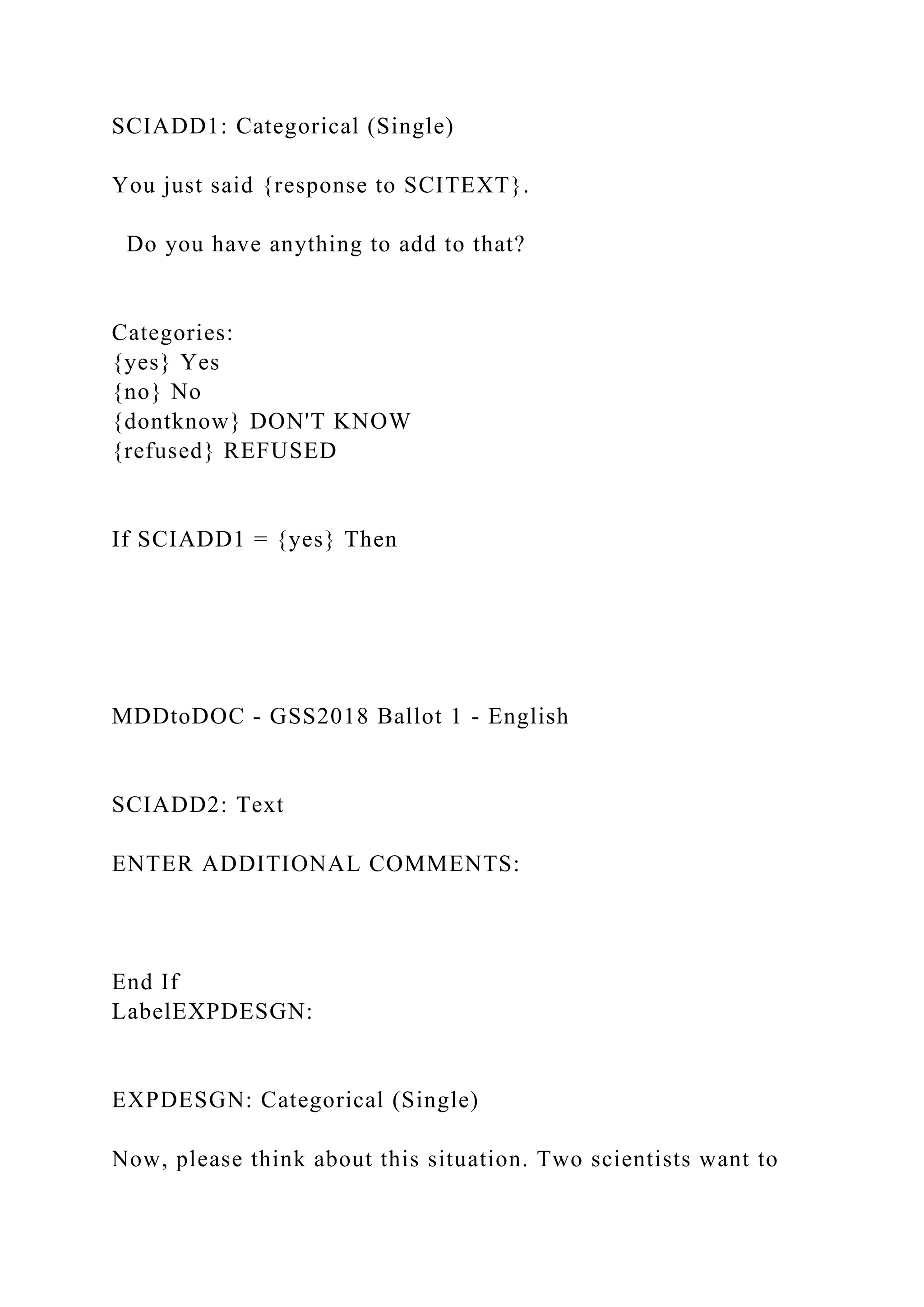 SCIADD1: Categorical (Single)
You just said {response to SCITEXT}.
Do you have anything to add to that?
Categories:
{yes} Yes
{no} No
{dontknow} DON'T KNOW
{refused} REFUSED
If SCIADD1 = {yes} Then
MDDtoDOC - GSS2018 Ballot 1 - English
SCIADD2: Text
ENTER ADDITIONAL COMMENTS:
End If
LabelEXPDESGN:
EXPDESGN: Categorical (Single)
Now, please think about this situation. Two scientists want to
 