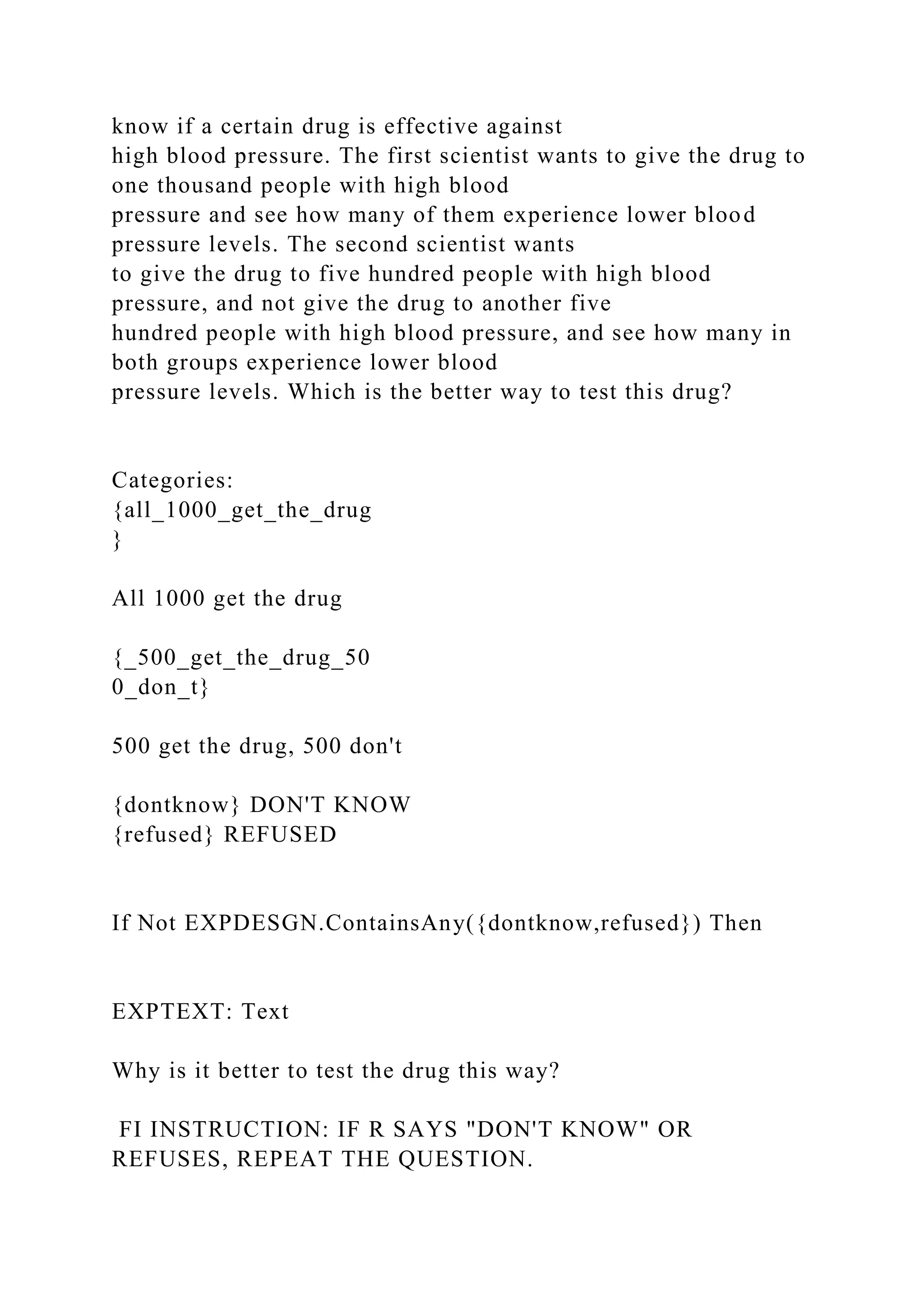know if a certain drug is effective against
high blood pressure. The first scientist wants to give the drug to
one thousand people with high blood
pressure and see how many of them experience lower blood
pressure levels. The second scientist wants
to give the drug to five hundred people with high blood
pressure, and not give the drug to another five
hundred people with high blood pressure, and see how many in
both groups experience lower blood
pressure levels. Which is the better way to test this drug?
Categories:
{all_1000_get_the_drug
}
All 1000 get the drug
{_500_get_the_drug_50
0_don_t}
500 get the drug, 500 don't
{dontknow} DON'T KNOW
{refused} REFUSED
If Not EXPDESGN.ContainsAny({dontknow,refused}) Then
EXPTEXT: Text
Why is it better to test the drug this way?
FI INSTRUCTION: IF R SAYS "DON'T KNOW" OR
REFUSES, REPEAT THE QUESTION.
 