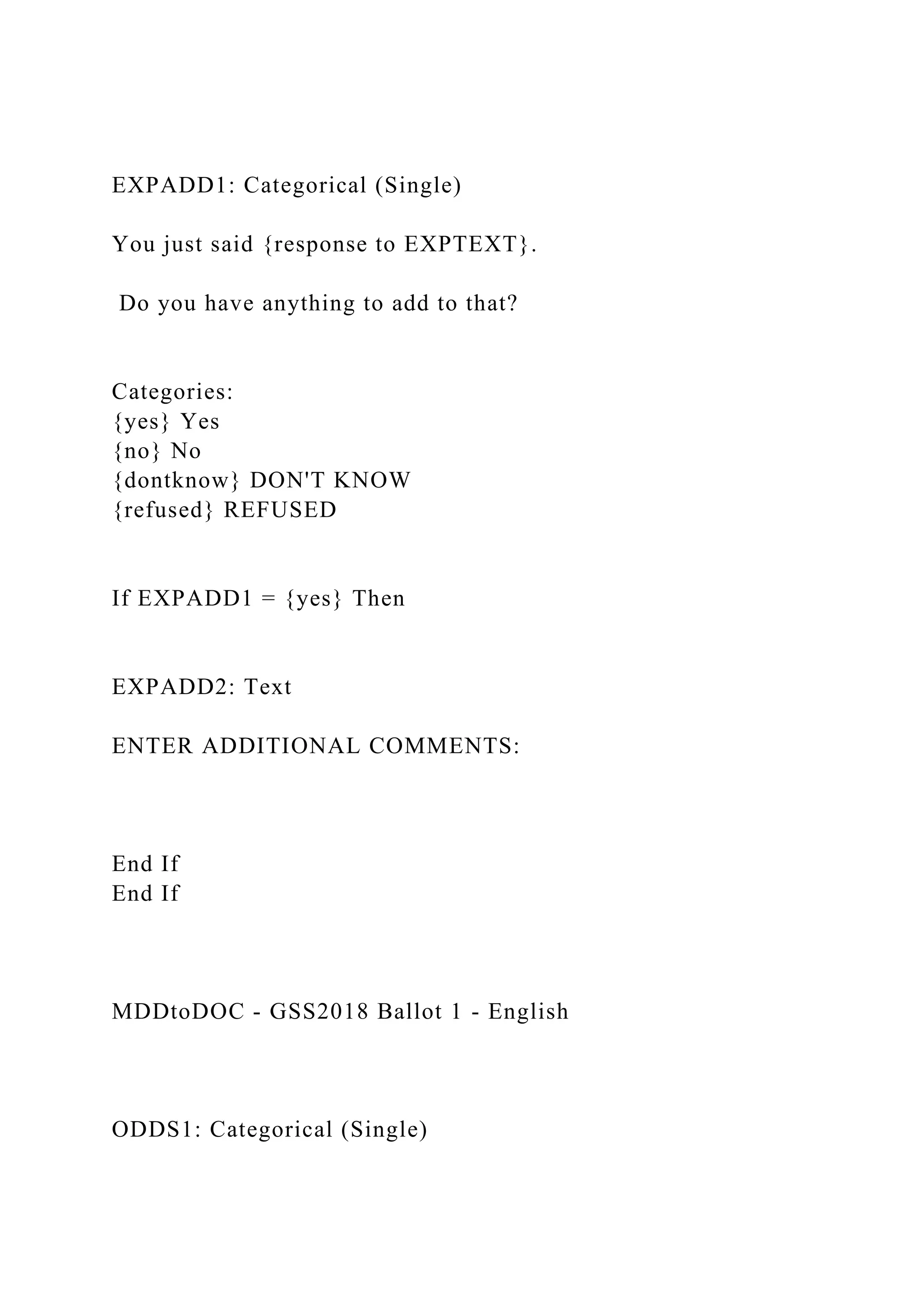 EXPADD1: Categorical (Single)
You just said {response to EXPTEXT}.
Do you have anything to add to that?
Categories:
{yes} Yes
{no} No
{dontknow} DON'T KNOW
{refused} REFUSED
If EXPADD1 = {yes} Then
EXPADD2: Text
ENTER ADDITIONAL COMMENTS:
End If
End If
MDDtoDOC - GSS2018 Ballot 1 - English
ODDS1: Categorical (Single)
 