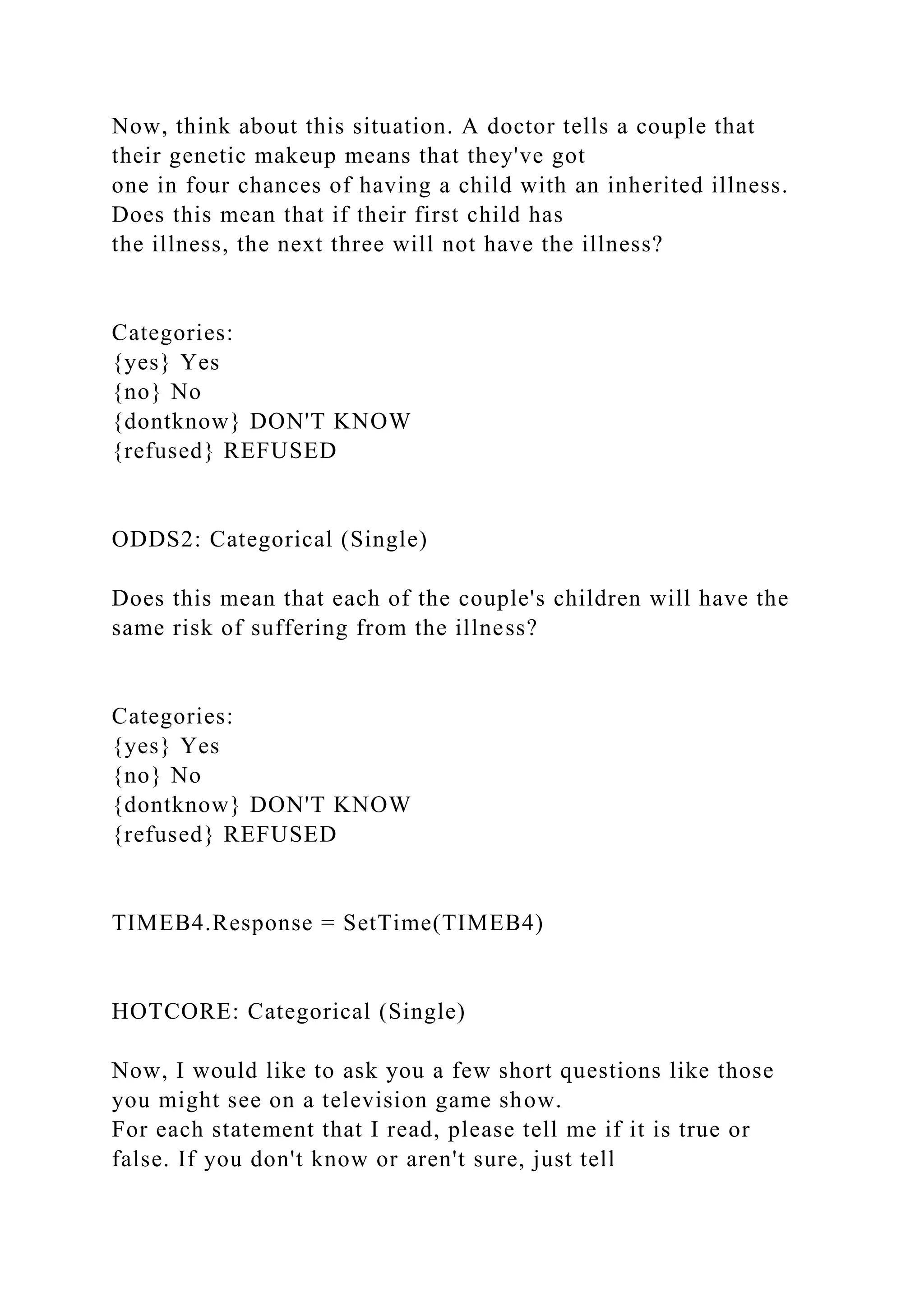 Now, think about this situation. A doctor tells a couple that
their genetic makeup means that they've got
one in four chances of having a child with an inherited illness.
Does this mean that if their first child has
the illness, the next three will not have the illness?
Categories:
{yes} Yes
{no} No
{dontknow} DON'T KNOW
{refused} REFUSED
ODDS2: Categorical (Single)
Does this mean that each of the couple's children will have the
same risk of suffering from the illness?
Categories:
{yes} Yes
{no} No
{dontknow} DON'T KNOW
{refused} REFUSED
TIMEB4.Response = SetTime(TIMEB4)
HOTCORE: Categorical (Single)
Now, I would like to ask you a few short questions like those
you might see on a television game show.
For each statement that I read, please tell me if it is true or
false. If you don't know or aren't sure, just tell
 