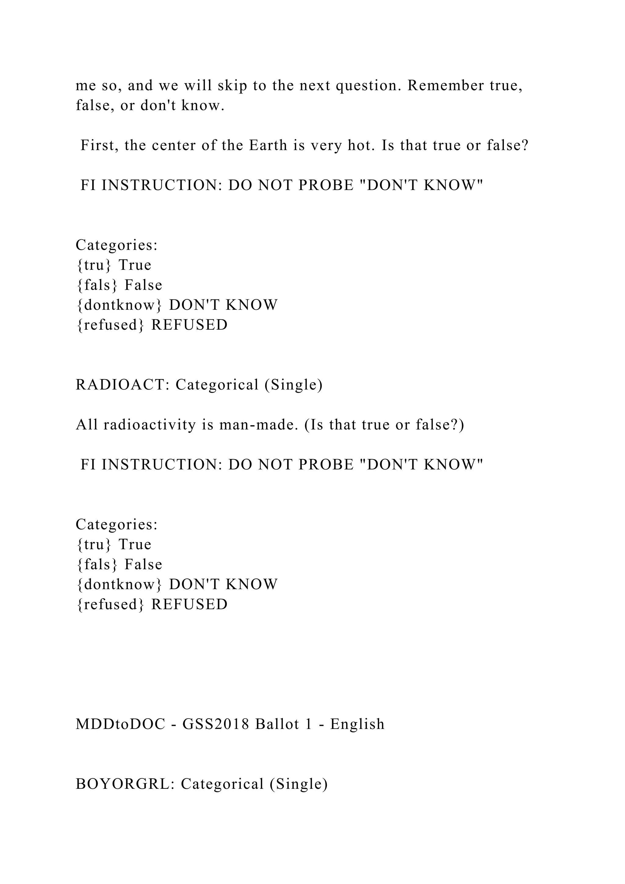 me so, and we will skip to the next question. Remember true,
false, or don't know.
First, the center of the Earth is very hot. Is that true or false?
FI INSTRUCTION: DO NOT PROBE "DON'T KNOW"
Categories:
{tru} True
{fals} False
{dontknow} DON'T KNOW
{refused} REFUSED
RADIOACT: Categorical (Single)
All radioactivity is man-made. (Is that true or false?)
FI INSTRUCTION: DO NOT PROBE "DON'T KNOW"
Categories:
{tru} True
{fals} False
{dontknow} DON'T KNOW
{refused} REFUSED
MDDtoDOC - GSS2018 Ballot 1 - English
BOYORGRL: Categorical (Single)
 
