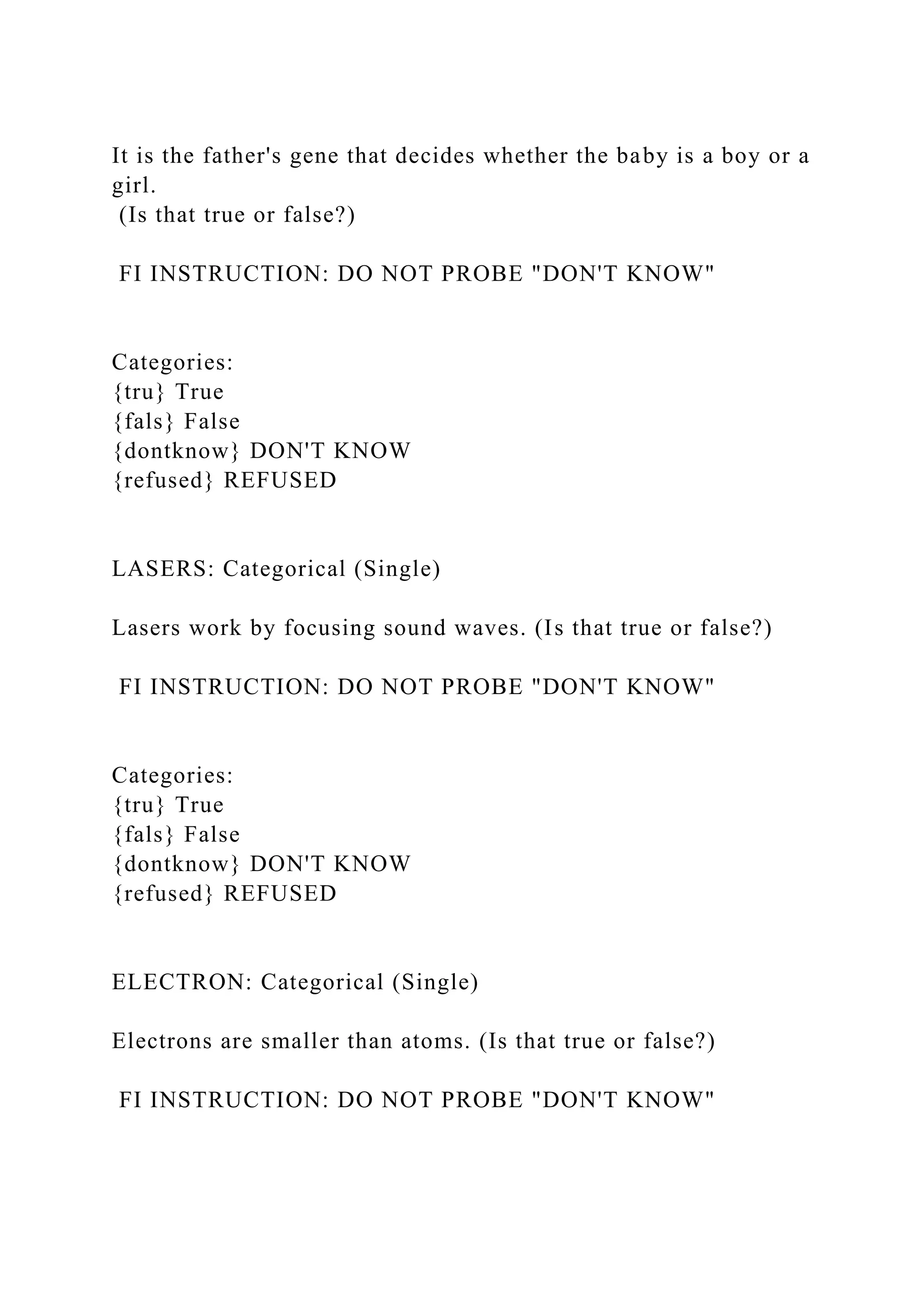 It is the father's gene that decides whether the baby is a boy or a
girl.
(Is that true or false?)
FI INSTRUCTION: DO NOT PROBE "DON'T KNOW"
Categories:
{tru} True
{fals} False
{dontknow} DON'T KNOW
{refused} REFUSED
LASERS: Categorical (Single)
Lasers work by focusing sound waves. (Is that true or false?)
FI INSTRUCTION: DO NOT PROBE "DON'T KNOW"
Categories:
{tru} True
{fals} False
{dontknow} DON'T KNOW
{refused} REFUSED
ELECTRON: Categorical (Single)
Electrons are smaller than atoms. (Is that true or false?)
FI INSTRUCTION: DO NOT PROBE "DON'T KNOW"
 