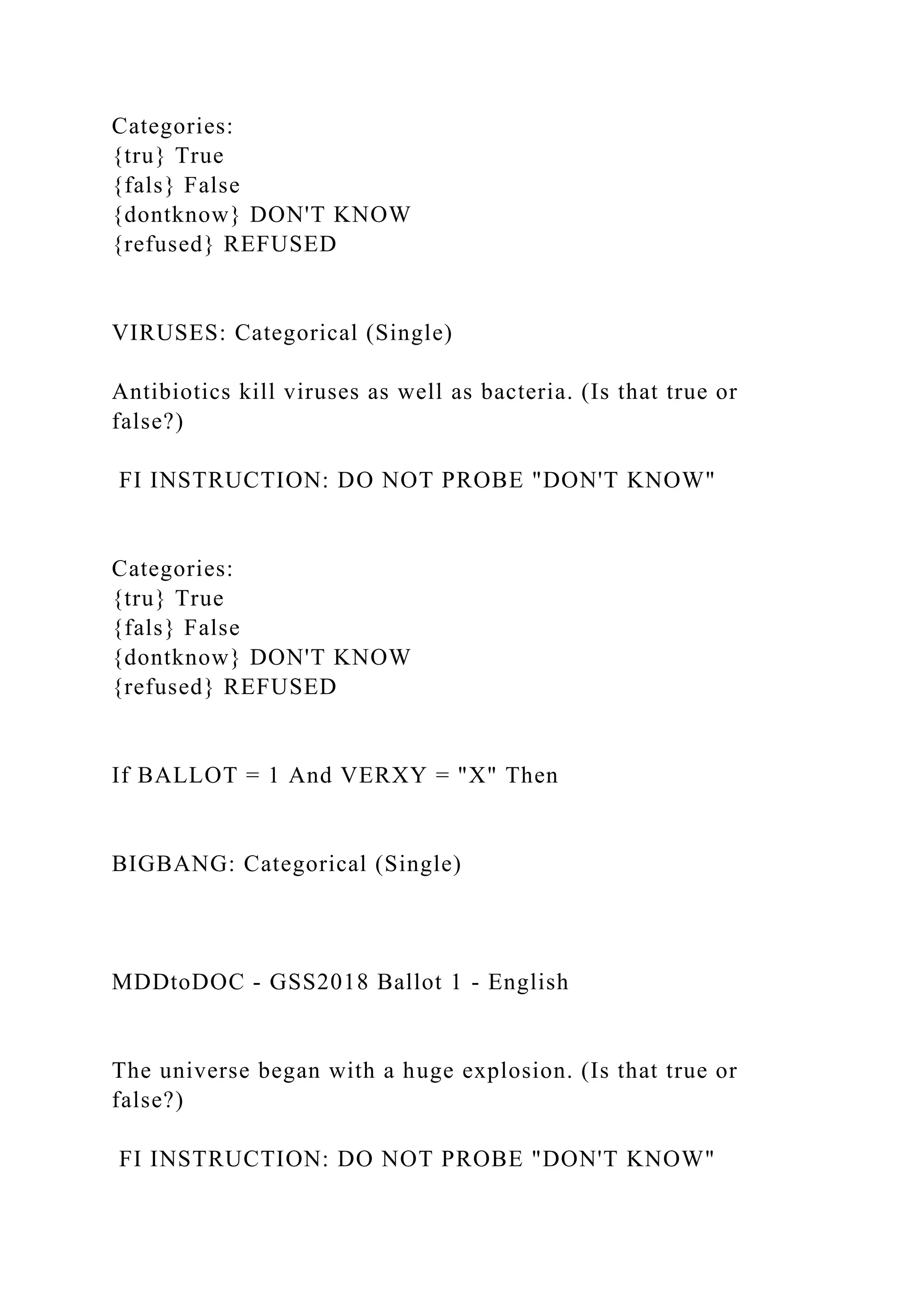 Categories:
{tru} True
{fals} False
{dontknow} DON'T KNOW
{refused} REFUSED
VIRUSES: Categorical (Single)
Antibiotics kill viruses as well as bacteria. (Is that true or
false?)
FI INSTRUCTION: DO NOT PROBE "DON'T KNOW"
Categories:
{tru} True
{fals} False
{dontknow} DON'T KNOW
{refused} REFUSED
If BALLOT = 1 And VERXY = "X" Then
BIGBANG: Categorical (Single)
MDDtoDOC - GSS2018 Ballot 1 - English
The universe began with a huge explosion. (Is that true or
false?)
FI INSTRUCTION: DO NOT PROBE "DON'T KNOW"
 