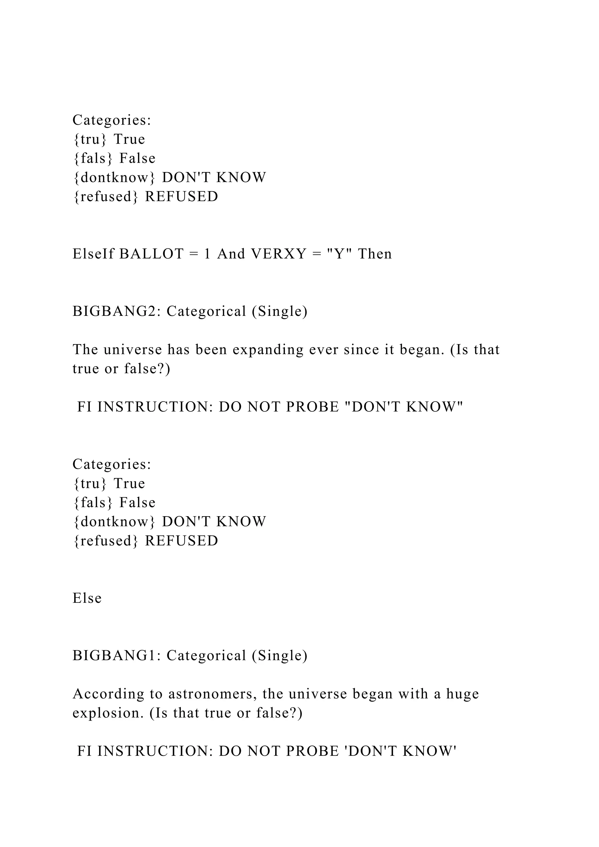 Categories:
{tru} True
{fals} False
{dontknow} DON'T KNOW
{refused} REFUSED
ElseIf BALLOT = 1 And VERXY = "Y" Then
BIGBANG2: Categorical (Single)
The universe has been expanding ever since it began. (Is that
true or false?)
FI INSTRUCTION: DO NOT PROBE "DON'T KNOW"
Categories:
{tru} True
{fals} False
{dontknow} DON'T KNOW
{refused} REFUSED
Else
BIGBANG1: Categorical (Single)
According to astronomers, the universe began with a huge
explosion. (Is that true or false?)
FI INSTRUCTION: DO NOT PROBE 'DON'T KNOW'
 