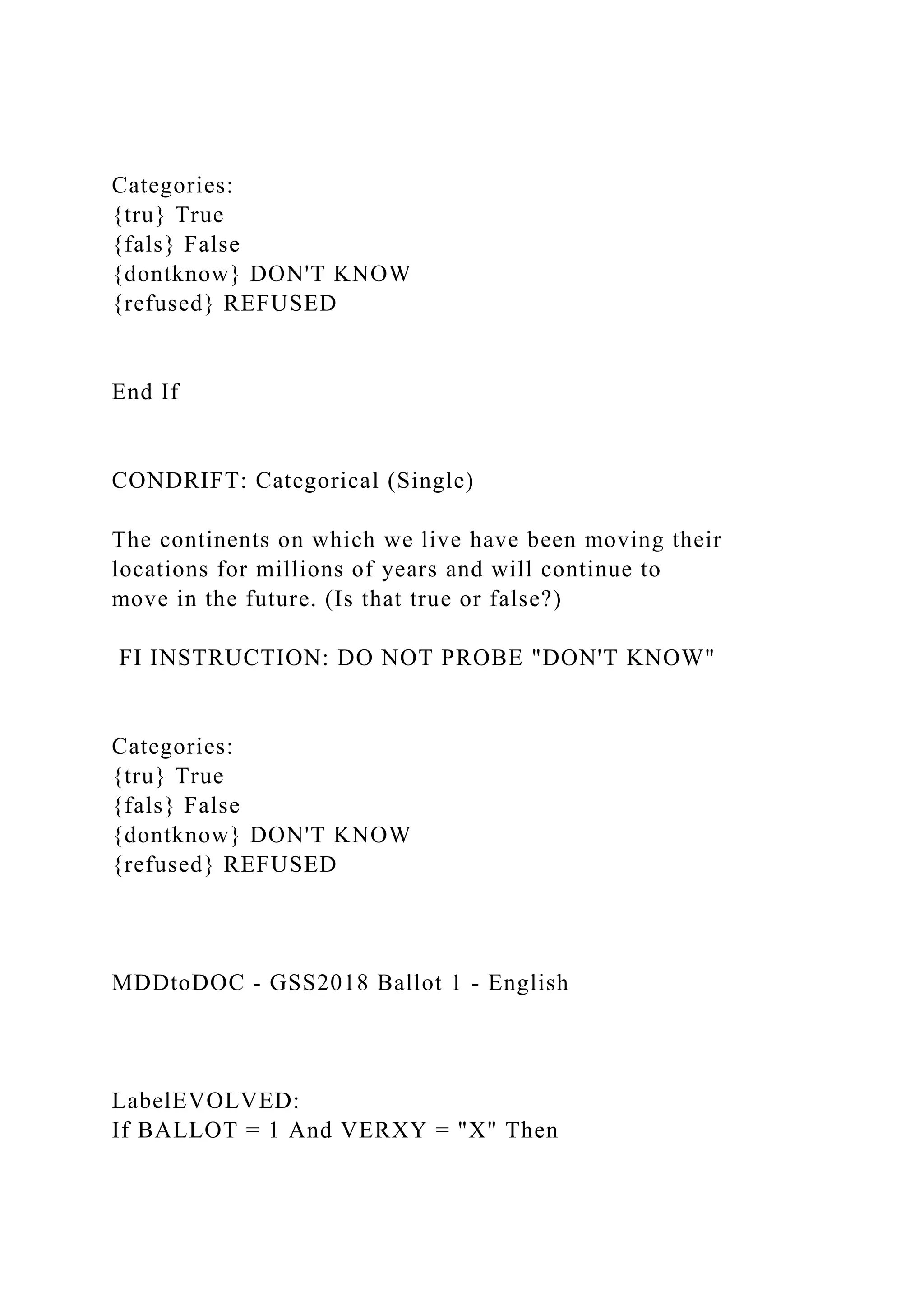 Categories:
{tru} True
{fals} False
{dontknow} DON'T KNOW
{refused} REFUSED
End If
CONDRIFT: Categorical (Single)
The continents on which we live have been moving their
locations for millions of years and will continue to
move in the future. (Is that true or false?)
FI INSTRUCTION: DO NOT PROBE "DON'T KNOW"
Categories:
{tru} True
{fals} False
{dontknow} DON'T KNOW
{refused} REFUSED
MDDtoDOC - GSS2018 Ballot 1 - English
LabelEVOLVED:
If BALLOT = 1 And VERXY = "X" Then
 