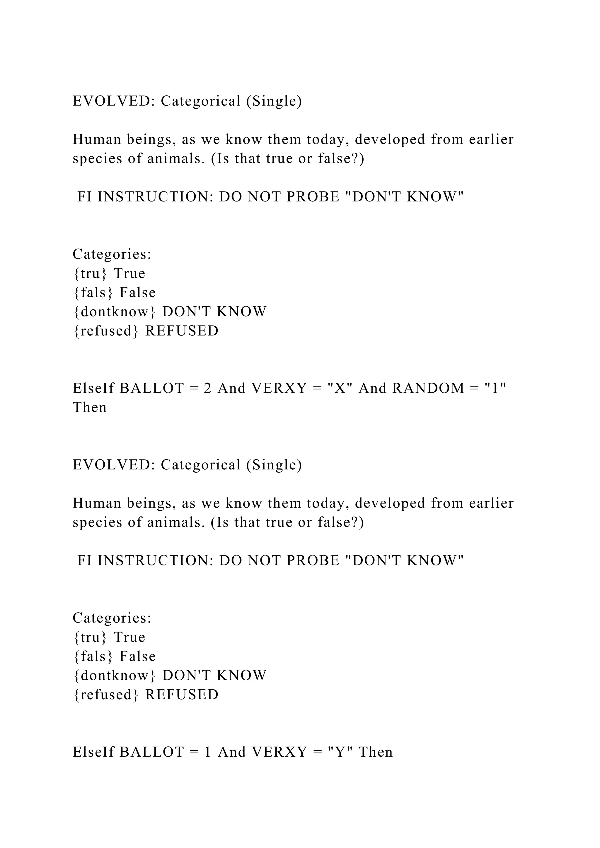EVOLVED: Categorical (Single)
Human beings, as we know them today, developed from earlier
species of animals. (Is that true or false?)
FI INSTRUCTION: DO NOT PROBE "DON'T KNOW"
Categories:
{tru} True
{fals} False
{dontknow} DON'T KNOW
{refused} REFUSED
ElseIf BALLOT = 2 And VERXY = "X" And RANDOM = "1"
Then
EVOLVED: Categorical (Single)
Human beings, as we know them today, developed from earlier
species of animals. (Is that true or false?)
FI INSTRUCTION: DO NOT PROBE "DON'T KNOW"
Categories:
{tru} True
{fals} False
{dontknow} DON'T KNOW
{refused} REFUSED
ElseIf BALLOT = 1 And VERXY = "Y" Then
 